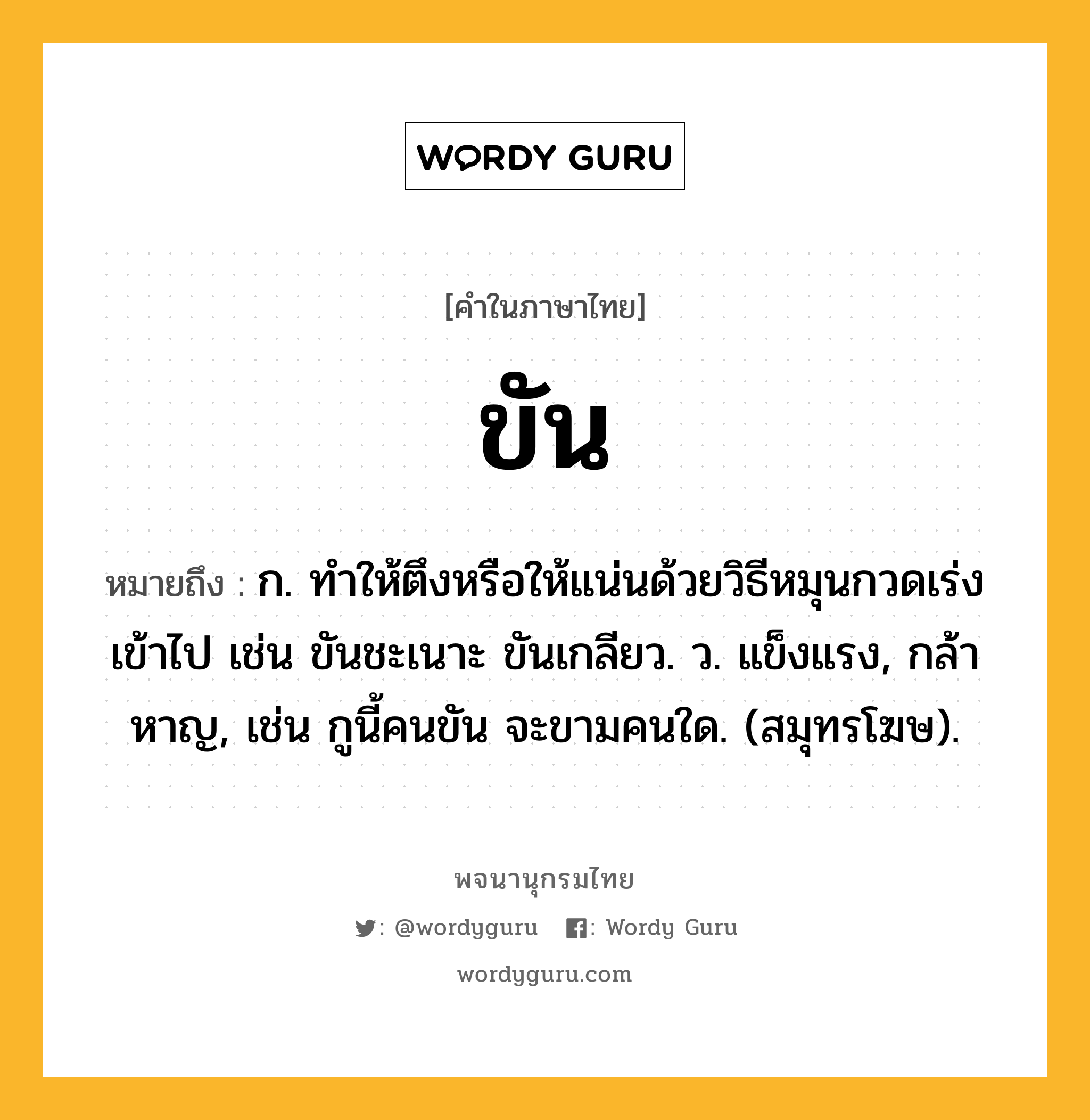 ขัน ความหมาย หมายถึงอะไร?, คำในภาษาไทย ขัน หมายถึง ก. ทําให้ตึงหรือให้แน่นด้วยวิธีหมุนกวดเร่งเข้าไป เช่น ขันชะเนาะ ขันเกลียว. ว. แข็งแรง, กล้าหาญ, เช่น กูนี้คนขัน จะขามคนใด. (สมุทรโฆษ).