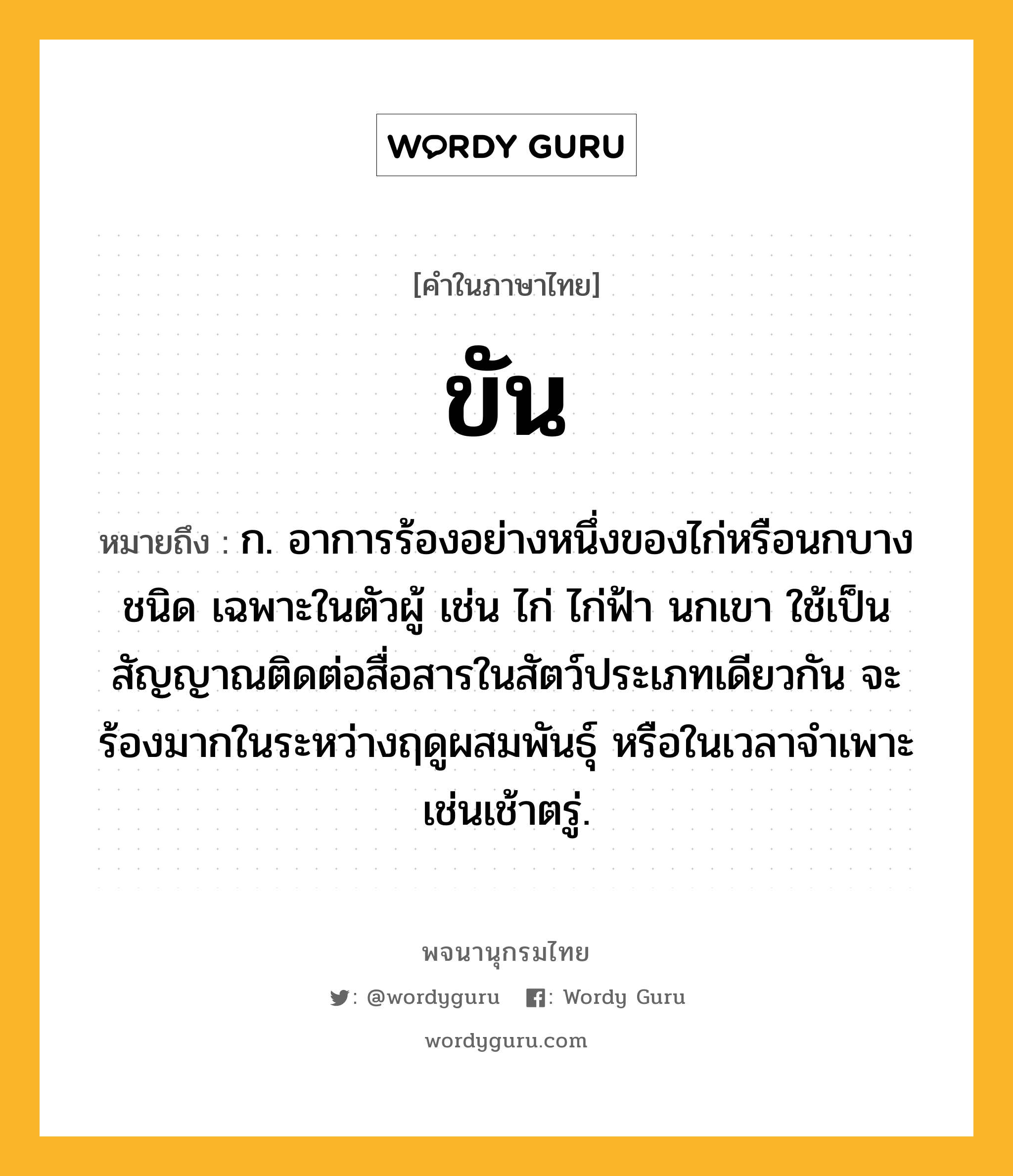 ขัน ความหมาย หมายถึงอะไร?, คำในภาษาไทย ขัน หมายถึง ก. อาการร้องอย่างหนึ่งของไก่หรือนกบางชนิด เฉพาะในตัวผู้ เช่น ไก่ ไก่ฟ้า นกเขา ใช้เป็นสัญญาณติดต่อสื่อสารในสัตว์ประเภทเดียวกัน จะร้องมากในระหว่างฤดูผสมพันธุ์ หรือในเวลาจำเพาะเช่นเช้าตรู่.