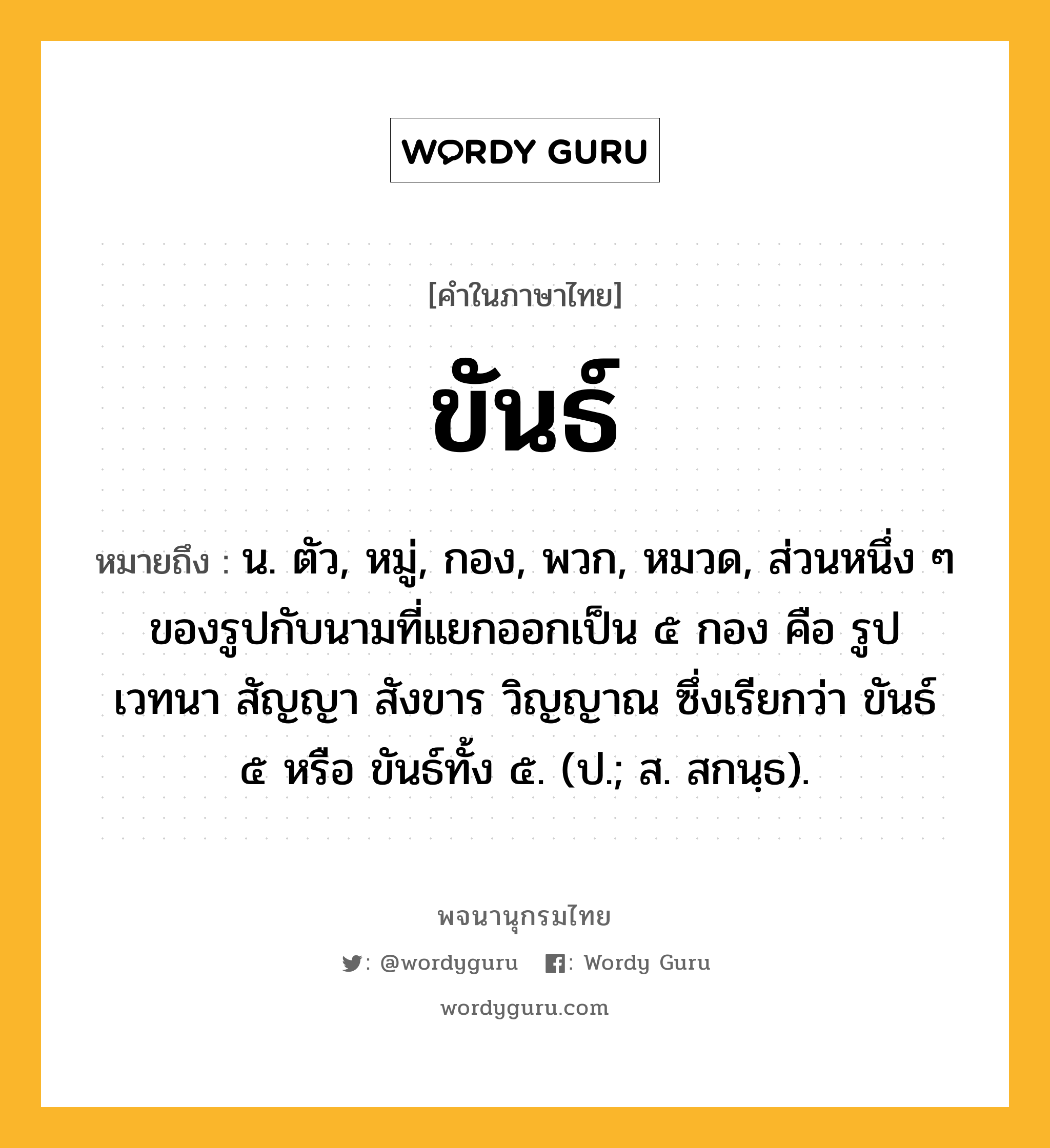 ขันธ์ ความหมาย หมายถึงอะไร?, คำในภาษาไทย ขันธ์ หมายถึง น. ตัว, หมู่, กอง, พวก, หมวด, ส่วนหนึ่ง ๆ ของรูปกับนามที่แยกออกเป็น ๕ กอง คือ รูป เวทนา สัญญา สังขาร วิญญาณ ซึ่งเรียกว่า ขันธ์ ๕ หรือ ขันธ์ทั้ง ๕. (ป.; ส. สกนฺธ).