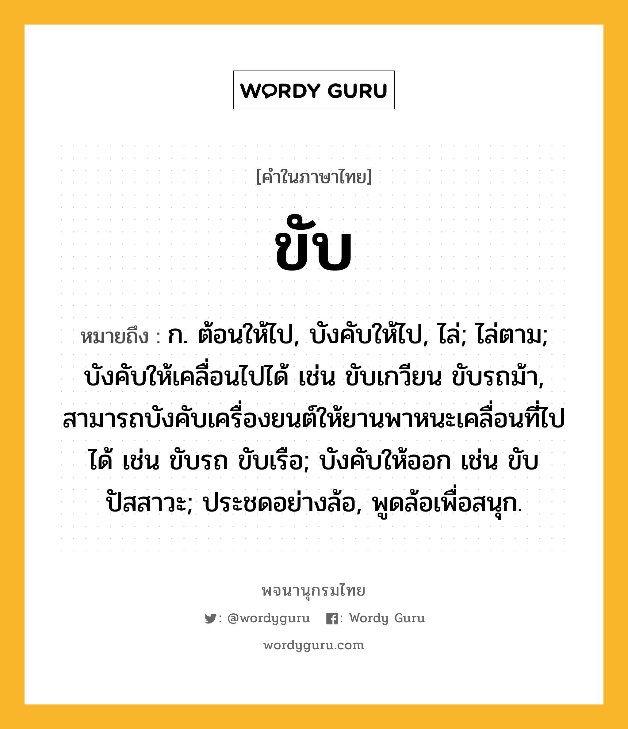 ขับ ความหมาย หมายถึงอะไร?, คำในภาษาไทย ขับ หมายถึง ก. ต้อนให้ไป, บังคับให้ไป, ไล่; ไล่ตาม; บังคับให้เคลื่อนไปได้ เช่น ขับเกวียน ขับรถม้า, สามารถบังคับเครื่องยนต์ให้ยานพาหนะเคลื่อนที่ไปได้ เช่น ขับรถ ขับเรือ; บังคับให้ออก เช่น ขับปัสสาวะ; ประชดอย่างล้อ, พูดล้อเพื่อสนุก.