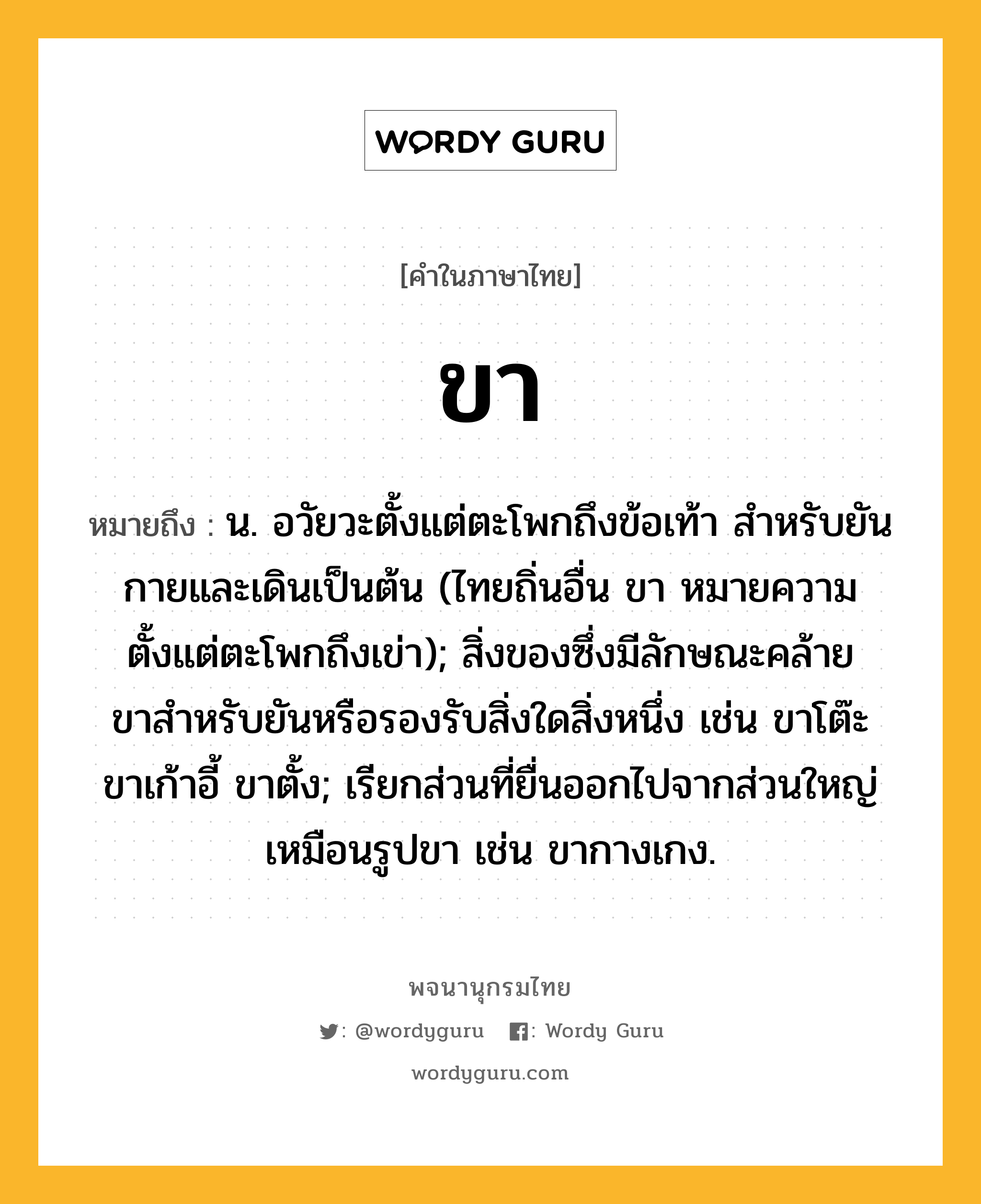 ขา ความหมาย หมายถึงอะไร?, คำในภาษาไทย ขา หมายถึง น. อวัยวะตั้งแต่ตะโพกถึงข้อเท้า สําหรับยันกายและเดินเป็นต้น (ไทยถิ่นอื่น ขา หมายความตั้งแต่ตะโพกถึงเข่า); สิ่งของซึ่งมีลักษณะคล้ายขาสําหรับยันหรือรองรับสิ่งใดสิ่งหนึ่ง เช่น ขาโต๊ะ ขาเก้าอี้ ขาตั้ง; เรียกส่วนที่ยื่นออกไปจากส่วนใหญ่เหมือนรูปขา เช่น ขากางเกง.