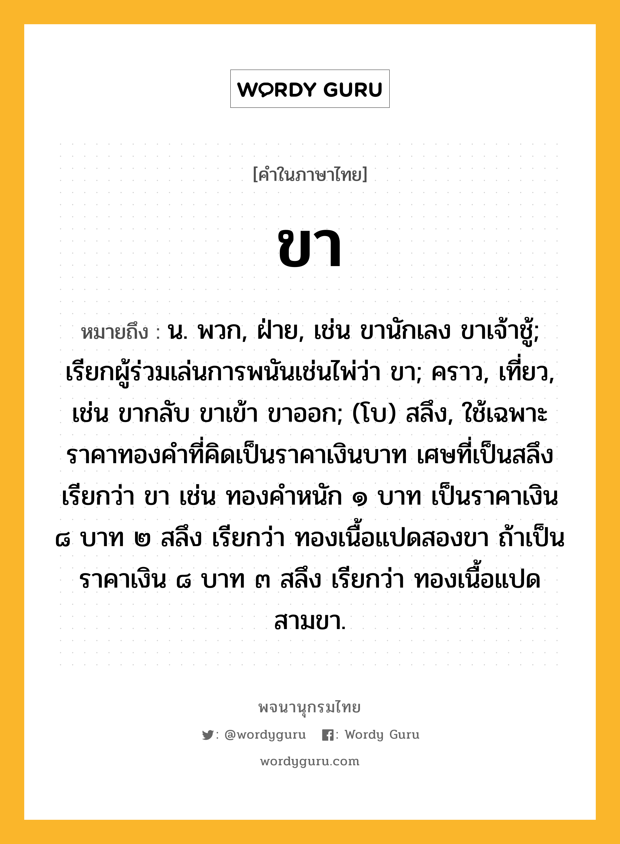 ขา ความหมาย หมายถึงอะไร?, คำในภาษาไทย ขา หมายถึง น. พวก, ฝ่าย, เช่น ขานักเลง ขาเจ้าชู้; เรียกผู้ร่วมเล่นการพนันเช่นไพ่ว่า ขา; คราว, เที่ยว, เช่น ขากลับ ขาเข้า ขาออก; (โบ) สลึง, ใช้เฉพาะราคาทองคำที่คิดเป็นราคาเงินบาท เศษที่เป็นสลึงเรียกว่า ขา เช่น ทองคำหนัก ๑ บาท เป็นราคาเงิน ๘ บาท ๒ สลึง เรียกว่า ทองเนื้อแปดสองขา ถ้าเป็นราคาเงิน ๘ บาท ๓ สลึง เรียกว่า ทองเนื้อแปดสามขา.