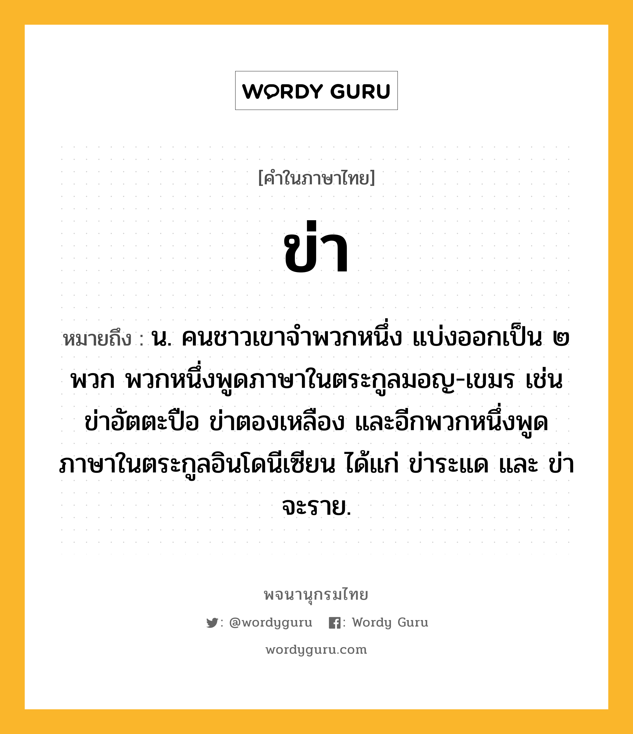 ข่า ความหมาย หมายถึงอะไร?, คำในภาษาไทย ข่า หมายถึง น. คนชาวเขาจำพวกหนึ่ง แบ่งออกเป็น ๒ พวก พวกหนึ่งพูดภาษาในตระกูลมอญ-เขมร เช่น ข่าอัตตะปือ ข่าตองเหลือง และอีกพวกหนึ่งพูดภาษาในตระกูลอินโดนีเซียน ได้แก่ ข่าระแด และ ข่าจะราย.