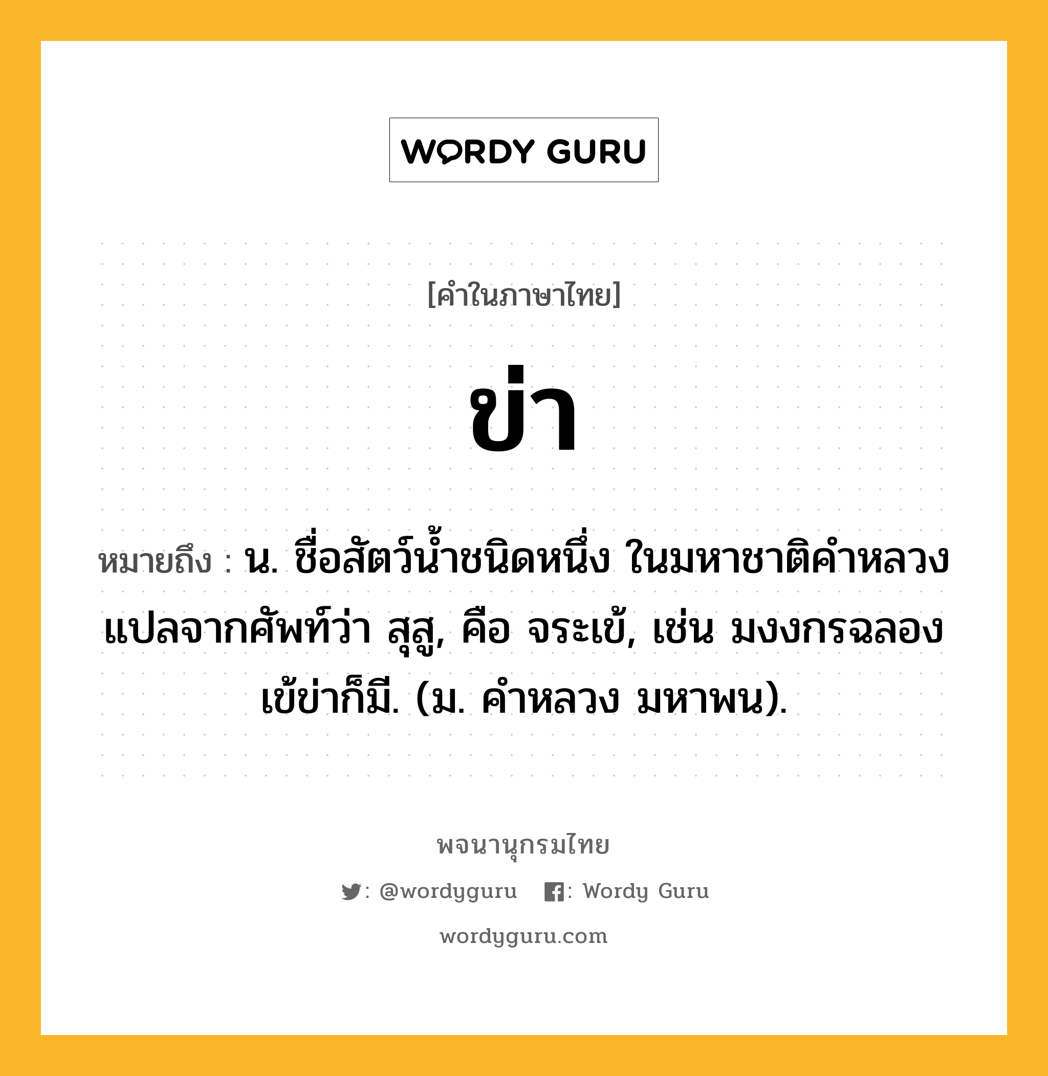 ข่า ความหมาย หมายถึงอะไร?, คำในภาษาไทย ข่า หมายถึง น. ชื่อสัตว์นํ้าชนิดหนึ่ง ในมหาชาติคําหลวงแปลจากศัพท์ว่า สุสู, คือ จระเข้, เช่น มงงกรฉลองเข้ข่าก็มี. (ม. คําหลวง มหาพน).