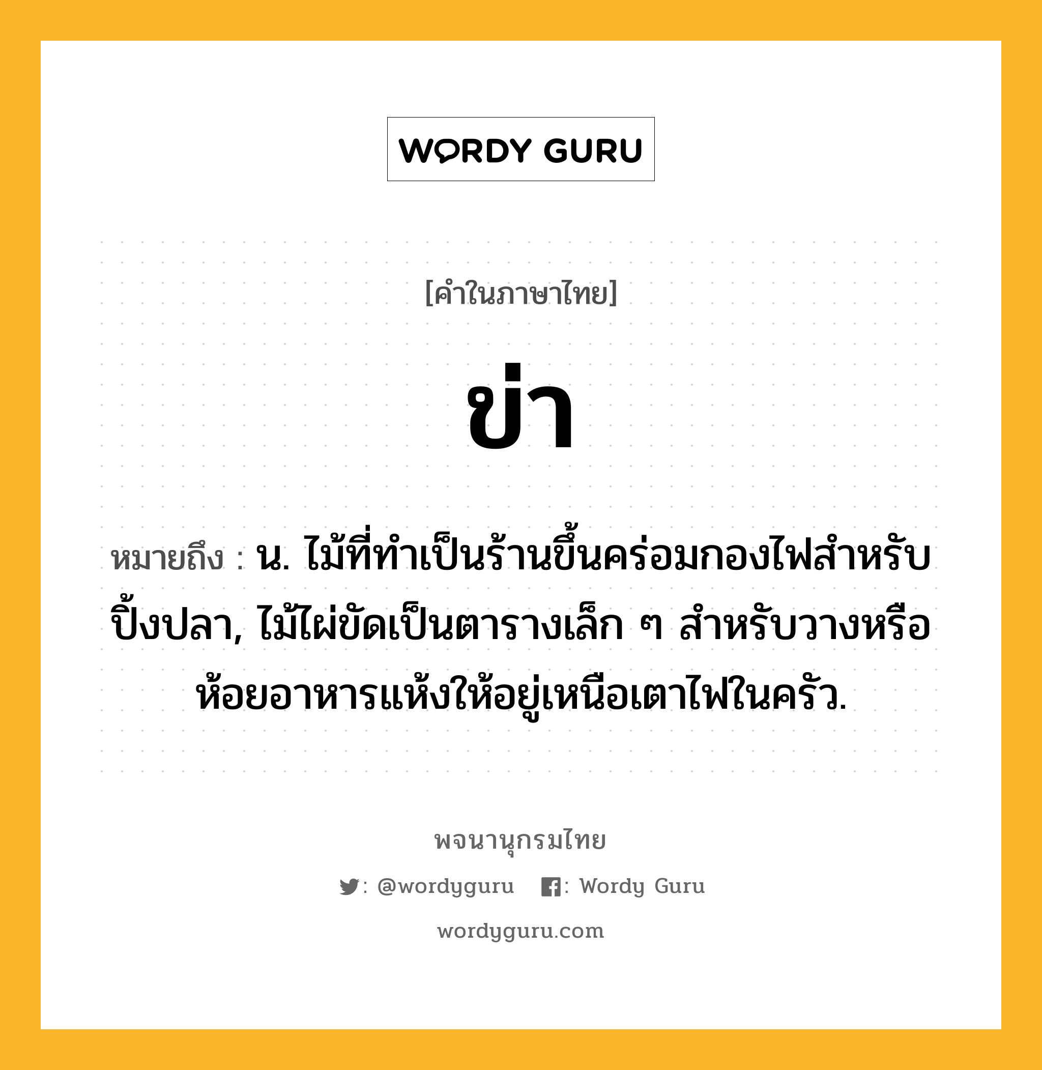 ข่า ความหมาย หมายถึงอะไร?, คำในภาษาไทย ข่า หมายถึง น. ไม้ที่ทําเป็นร้านขึ้นคร่อมกองไฟสําหรับปิ้งปลา, ไม้ไผ่ขัดเป็นตารางเล็ก ๆ สำหรับวางหรือห้อยอาหารแห้งให้อยู่เหนือเตาไฟในครัว.