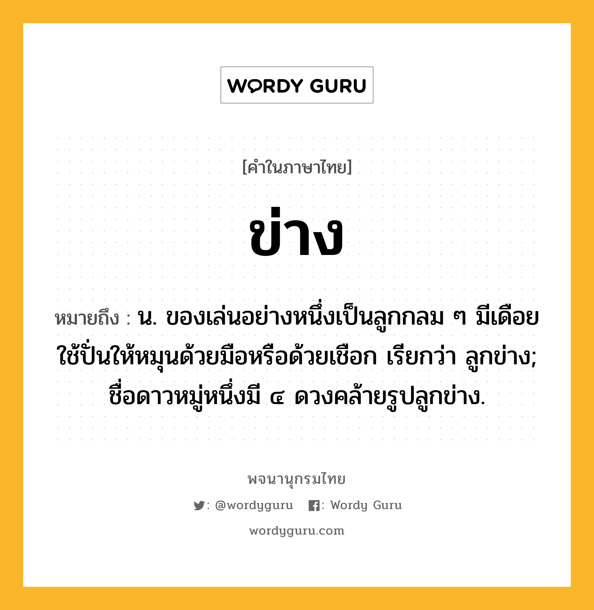 ข่าง ความหมาย หมายถึงอะไร?, คำในภาษาไทย ข่าง หมายถึง น. ของเล่นอย่างหนึ่งเป็นลูกกลม ๆ มีเดือยใช้ปั่นให้หมุนด้วยมือหรือด้วยเชือก เรียกว่า ลูกข่าง; ชื่อดาวหมู่หนึ่งมี ๔ ดวงคล้ายรูปลูกข่าง.