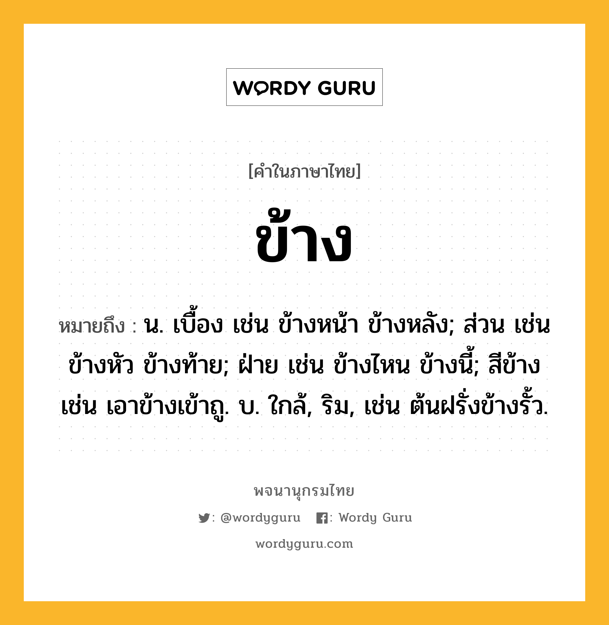 ข้าง ความหมาย หมายถึงอะไร?, คำในภาษาไทย ข้าง หมายถึง น. เบื้อง เช่น ข้างหน้า ข้างหลัง; ส่วน เช่น ข้างหัว ข้างท้าย; ฝ่าย เช่น ข้างไหน ข้างนี้; สีข้าง เช่น เอาข้างเข้าถู. บ. ใกล้, ริม, เช่น ต้นฝรั่งข้างรั้ว.