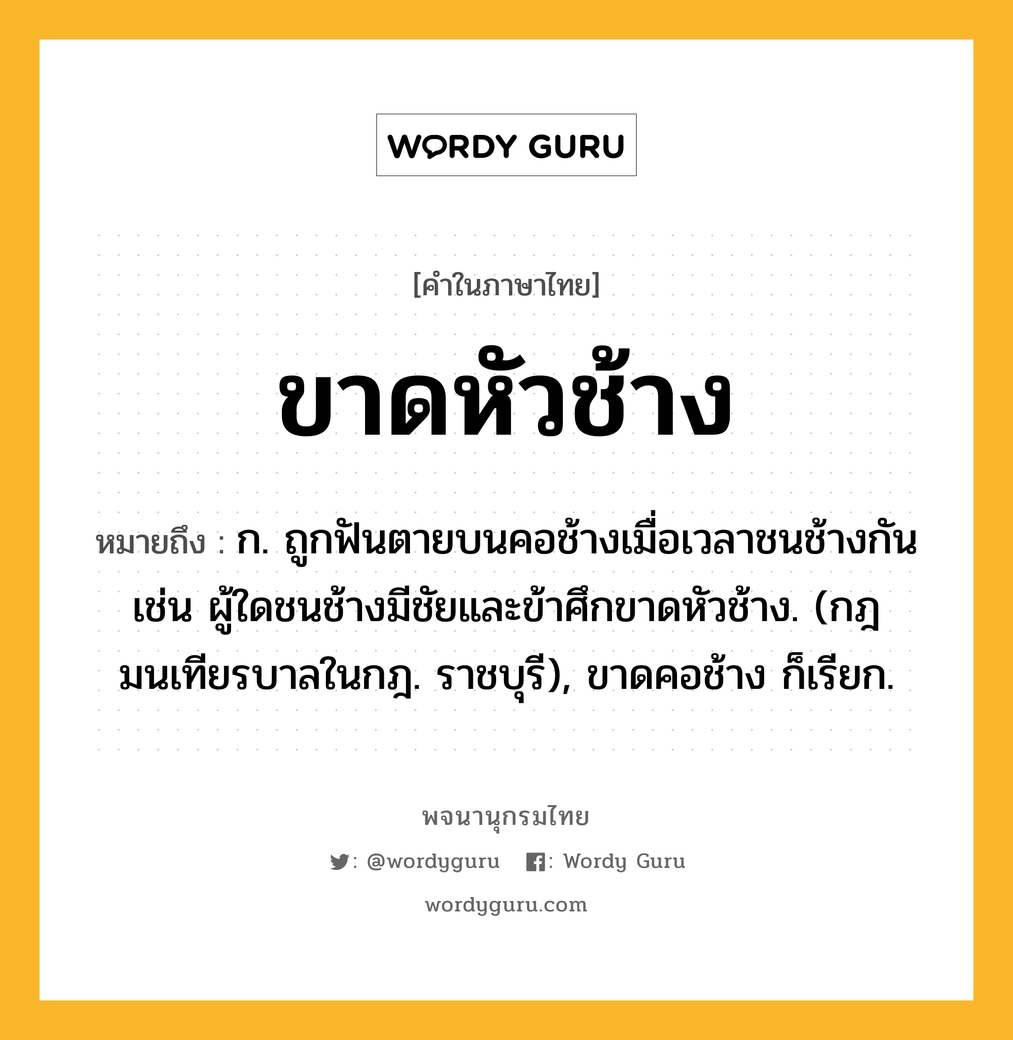 ขาดหัวช้าง ความหมาย หมายถึงอะไร?, คำในภาษาไทย ขาดหัวช้าง หมายถึง ก. ถูกฟันตายบนคอช้างเมื่อเวลาชนช้างกัน เช่น ผู้ใดชนช้างมีชัยและข้าศึกขาดหัวช้าง. (กฎมนเทียรบาลในกฎ. ราชบุรี), ขาดคอช้าง ก็เรียก.