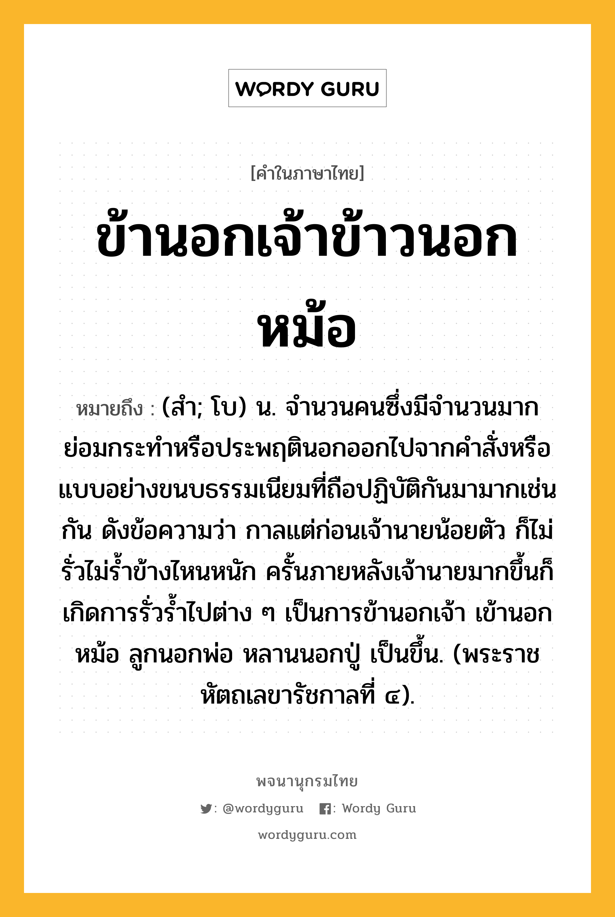 ข้านอกเจ้าข้าวนอกหม้อ ความหมาย หมายถึงอะไร?, คำในภาษาไทย ข้านอกเจ้าข้าวนอกหม้อ หมายถึง (สํา; โบ) น. จำนวนคนซึ่งมีจำนวนมาก ย่อมกระทำหรือประพฤตินอกออกไปจากคำสั่งหรือแบบอย่างขนบธรรมเนียมที่ถือปฏิบัติกันมามากเช่นกัน ดังข้อความว่า กาลแต่ก่อนเจ้านายน้อยตัว ก็ไม่รั่วไม่ร้ำข้างไหนหนัก ครั้นภายหลังเจ้านายมากขึ้นก็เกิดการรั่วร้ำไปต่าง ๆ เป็นการข้านอกเจ้า เข้านอกหม้อ ลูกนอกพ่อ หลานนอกปู่ เป็นขึ้น. (พระราชหัตถเลขารัชกาลที่ ๔).