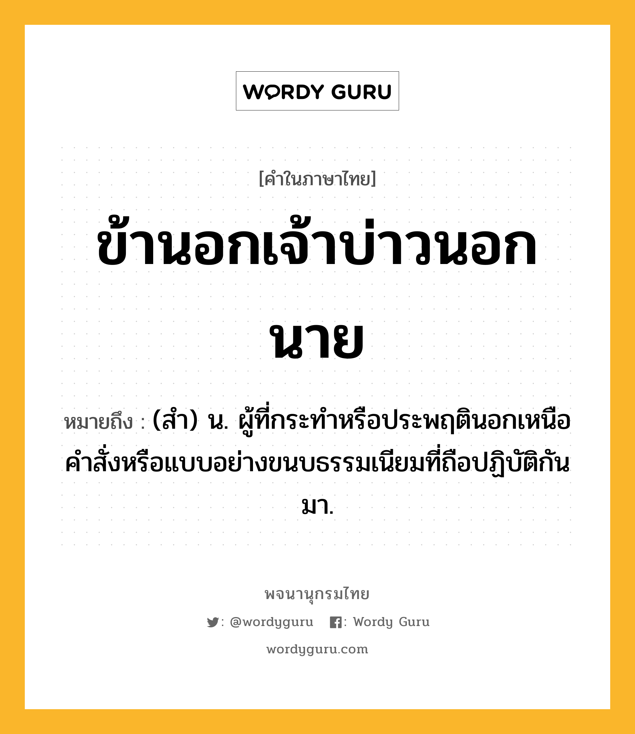 ข้านอกเจ้าบ่าวนอกนาย ความหมาย หมายถึงอะไร?, คำในภาษาไทย ข้านอกเจ้าบ่าวนอกนาย หมายถึง (สำ) น. ผู้ที่กระทำหรือประพฤตินอกเหนือคำสั่งหรือแบบอย่างขนบธรรมเนียมที่ถือปฏิบัติกันมา.