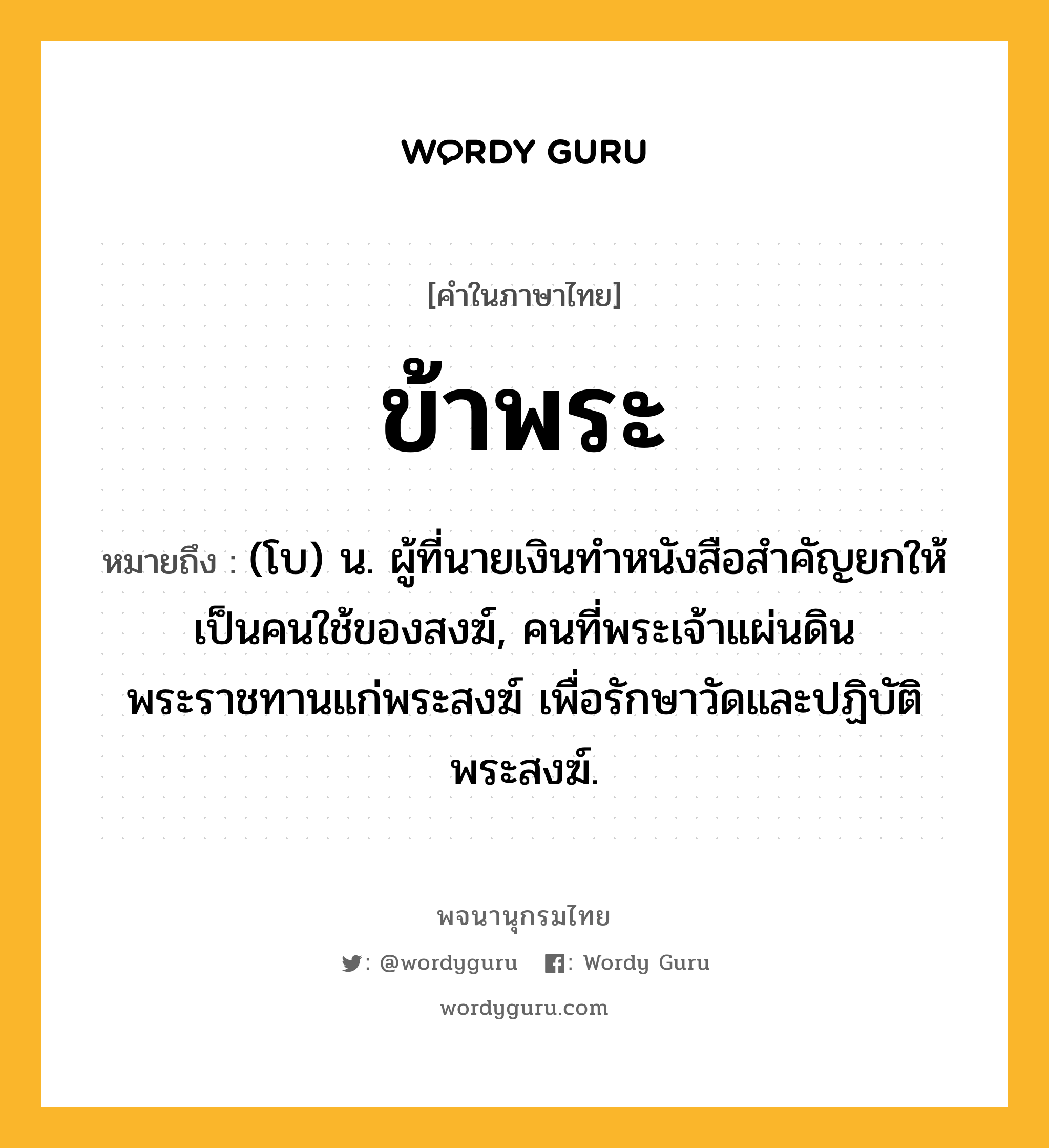 ข้าพระ ความหมาย หมายถึงอะไร?, คำในภาษาไทย ข้าพระ หมายถึง (โบ) น. ผู้ที่นายเงินทำหนังสือสำคัญยกให้เป็นคนใช้ของสงฆ์, คนที่พระเจ้าแผ่นดินพระราชทานแก่พระสงฆ์ เพื่อรักษาวัดและปฏิบัติพระสงฆ์.