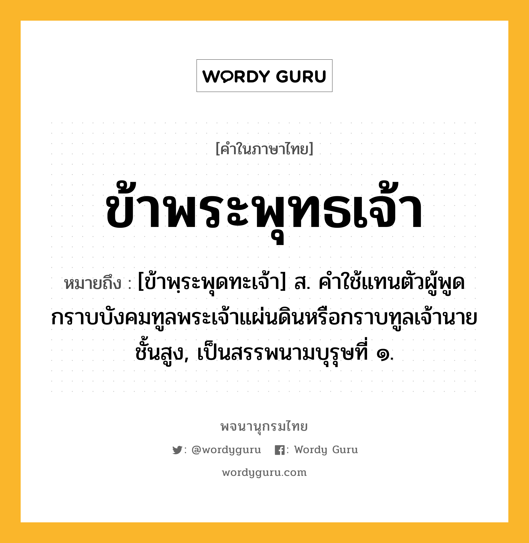 ข้าพระพุทธเจ้า ความหมาย หมายถึงอะไร?, คำในภาษาไทย ข้าพระพุทธเจ้า หมายถึง [ข้าพฺระพุดทะเจ้า] ส. คําใช้แทนตัวผู้พูด กราบบังคมทูลพระเจ้าแผ่นดินหรือกราบทูลเจ้านายชั้นสูง, เป็นสรรพนามบุรุษที่ ๑.