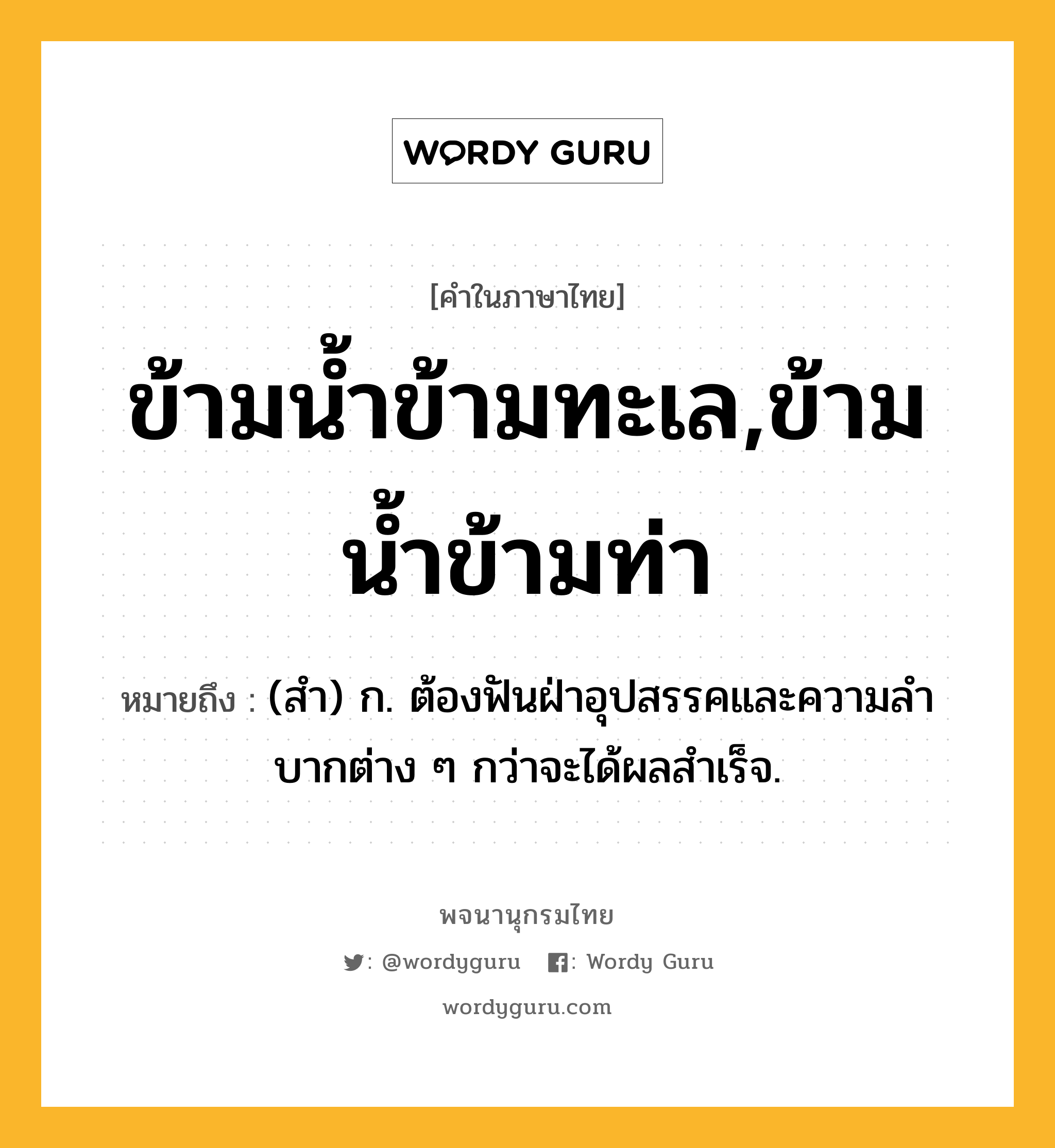 ข้ามน้ำข้ามทะเล,ข้ามน้ำข้ามท่า ความหมาย หมายถึงอะไร?, คำในภาษาไทย ข้ามน้ำข้ามทะเล,ข้ามน้ำข้ามท่า หมายถึง (สํา) ก. ต้องฟันฝ่าอุปสรรคและความลําบากต่าง ๆ กว่าจะได้ผลสําเร็จ.