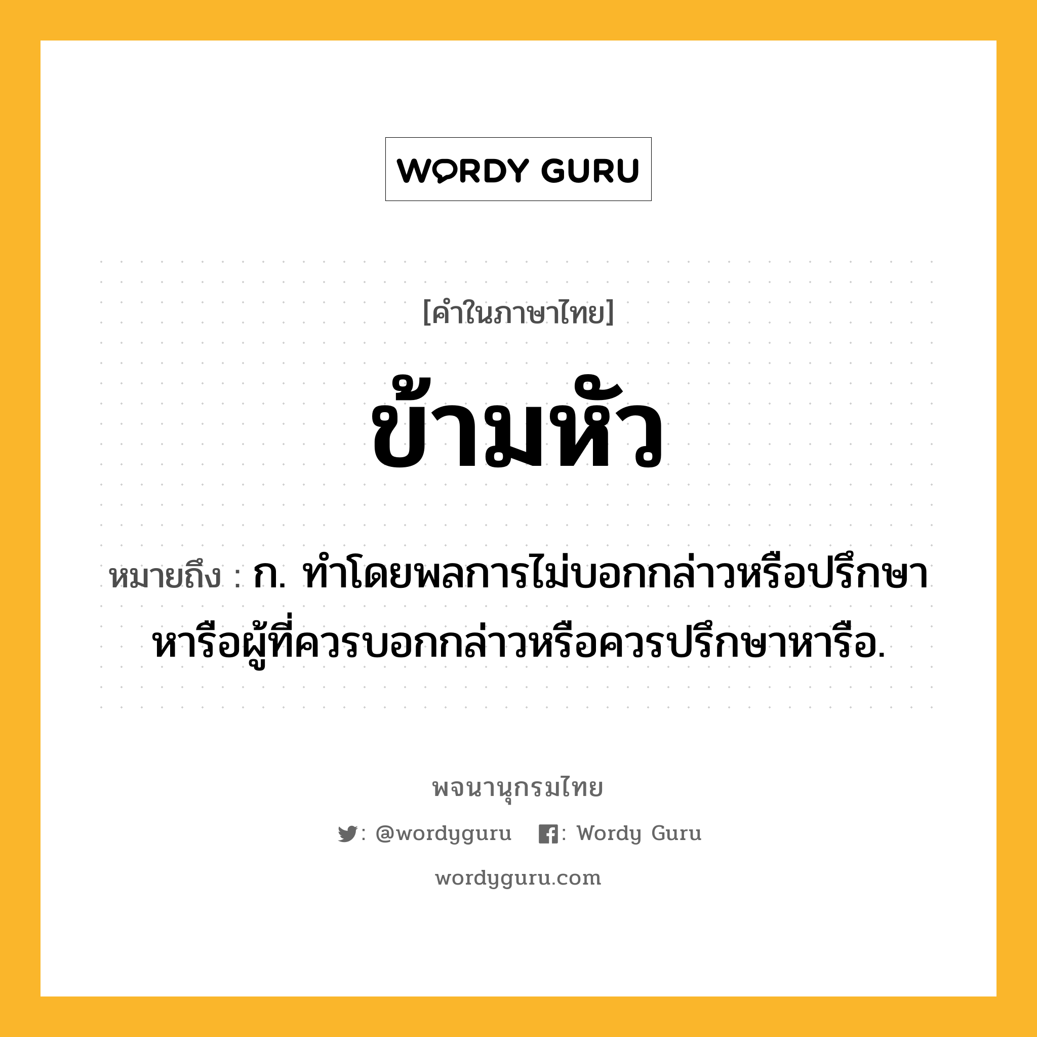 ข้ามหัว ความหมาย หมายถึงอะไร?, คำในภาษาไทย ข้ามหัว หมายถึง ก. ทําโดยพลการไม่บอกกล่าวหรือปรึกษาหารือผู้ที่ควรบอกกล่าวหรือควรปรึกษาหารือ.