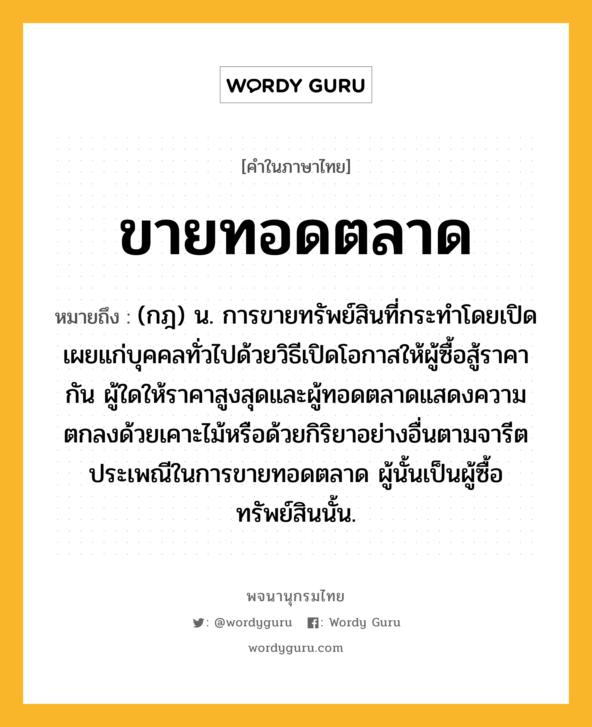 ขายทอดตลาด ความหมาย หมายถึงอะไร?, คำในภาษาไทย ขายทอดตลาด หมายถึง (กฎ) น. การขายทรัพย์สินที่กระทําโดยเปิดเผยแก่บุคคลทั่วไปด้วยวิธีเปิดโอกาสให้ผู้ซื้อสู้ราคากัน ผู้ใดให้ราคาสูงสุดและผู้ทอดตลาดแสดงความตกลงด้วยเคาะไม้หรือด้วยกิริยาอย่างอื่นตามจารีตประเพณีในการขายทอดตลาด ผู้นั้นเป็นผู้ซื้อทรัพย์สินนั้น.