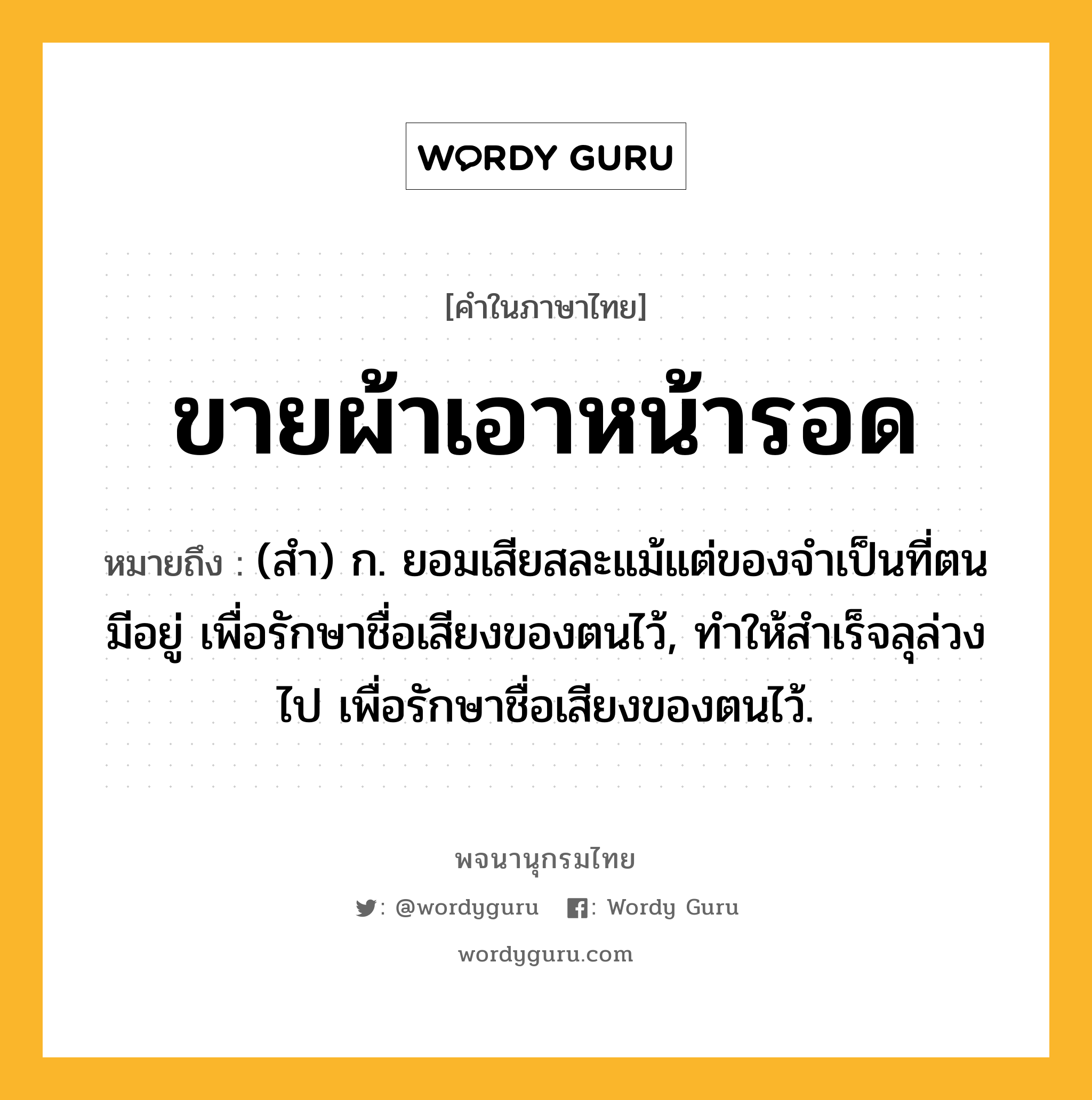 ขายผ้าเอาหน้ารอด ความหมาย หมายถึงอะไร?, คำในภาษาไทย ขายผ้าเอาหน้ารอด หมายถึง (สํา) ก. ยอมเสียสละแม้แต่ของจําเป็นที่ตนมีอยู่ เพื่อรักษาชื่อเสียงของตนไว้, ทําให้สําเร็จลุล่วงไป เพื่อรักษาชื่อเสียงของตนไว้.