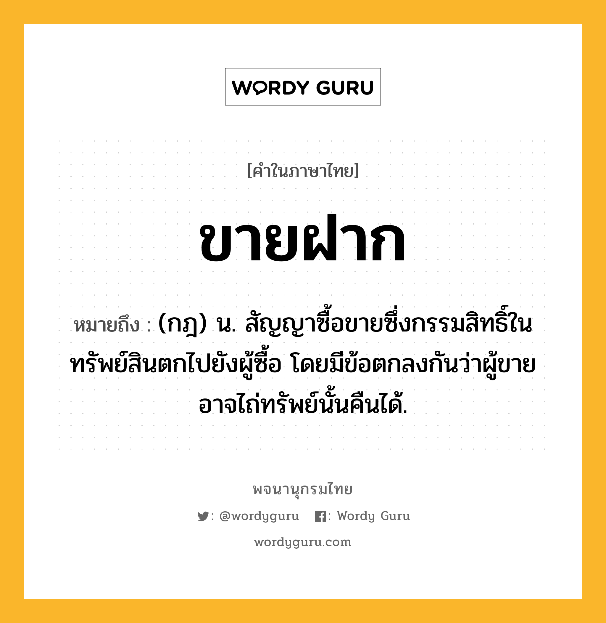 ขายฝาก ความหมาย หมายถึงอะไร?, คำในภาษาไทย ขายฝาก หมายถึง (กฎ) น. สัญญาซื้อขายซึ่งกรรมสิทธิ์ในทรัพย์สินตกไปยังผู้ซื้อ โดยมีข้อตกลงกันว่าผู้ขายอาจไถ่ทรัพย์นั้นคืนได้.