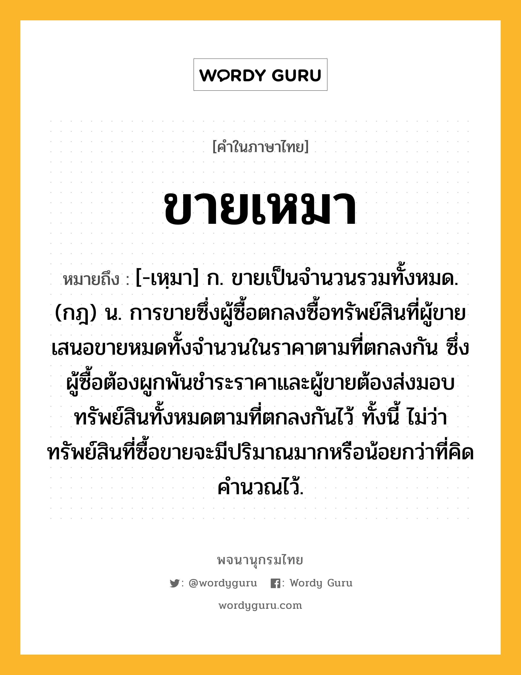 ขายเหมา ความหมาย หมายถึงอะไร?, คำในภาษาไทย ขายเหมา หมายถึง [-เหฺมา] ก. ขายเป็นจํานวนรวมทั้งหมด. (กฎ) น. การขายซึ่งผู้ซื้อตกลงซื้อทรัพย์สินที่ผู้ขายเสนอขายหมดทั้งจํานวนในราคาตามที่ตกลงกัน ซึ่งผู้ซื้อต้องผูกพันชําระราคาและผู้ขายต้องส่งมอบทรัพย์สินทั้งหมดตามที่ตกลงกันไว้ ทั้งนี้ ไม่ว่าทรัพย์สินที่ซื้อขายจะมีปริมาณมากหรือน้อยกว่าที่คิดคํานวณไว้.