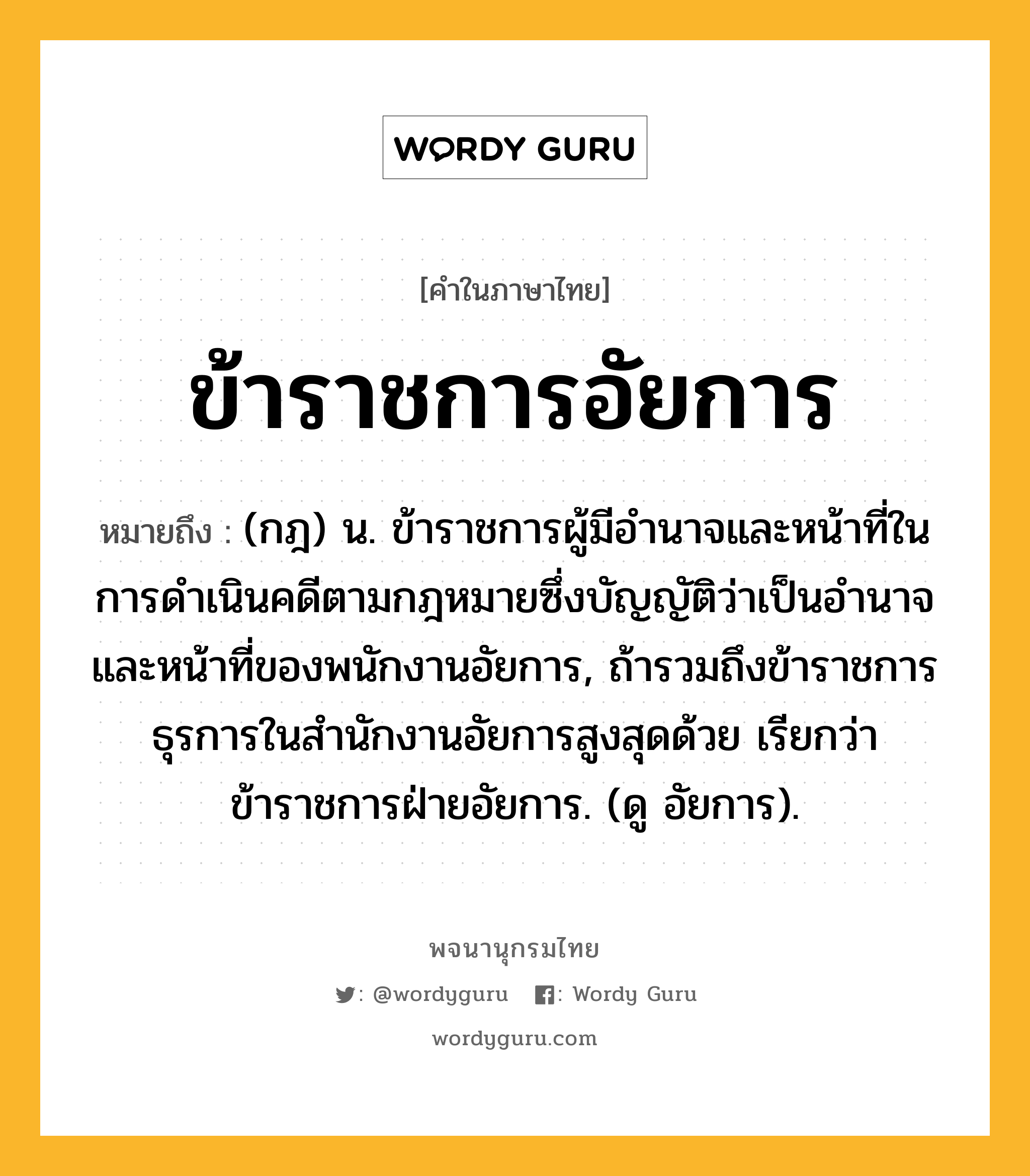 ข้าราชการอัยการ ความหมาย หมายถึงอะไร?, คำในภาษาไทย ข้าราชการอัยการ หมายถึง (กฎ) น. ข้าราชการผู้มีอำนาจและหน้าที่ในการดำเนินคดีตามกฎหมายซึ่งบัญญัติว่าเป็นอำนาจและหน้าที่ของพนักงานอัยการ, ถ้ารวมถึงข้าราชการธุรการในสำนักงานอัยการสูงสุดด้วย เรียกว่า ข้าราชการฝ่ายอัยการ. (ดู อัยการ).