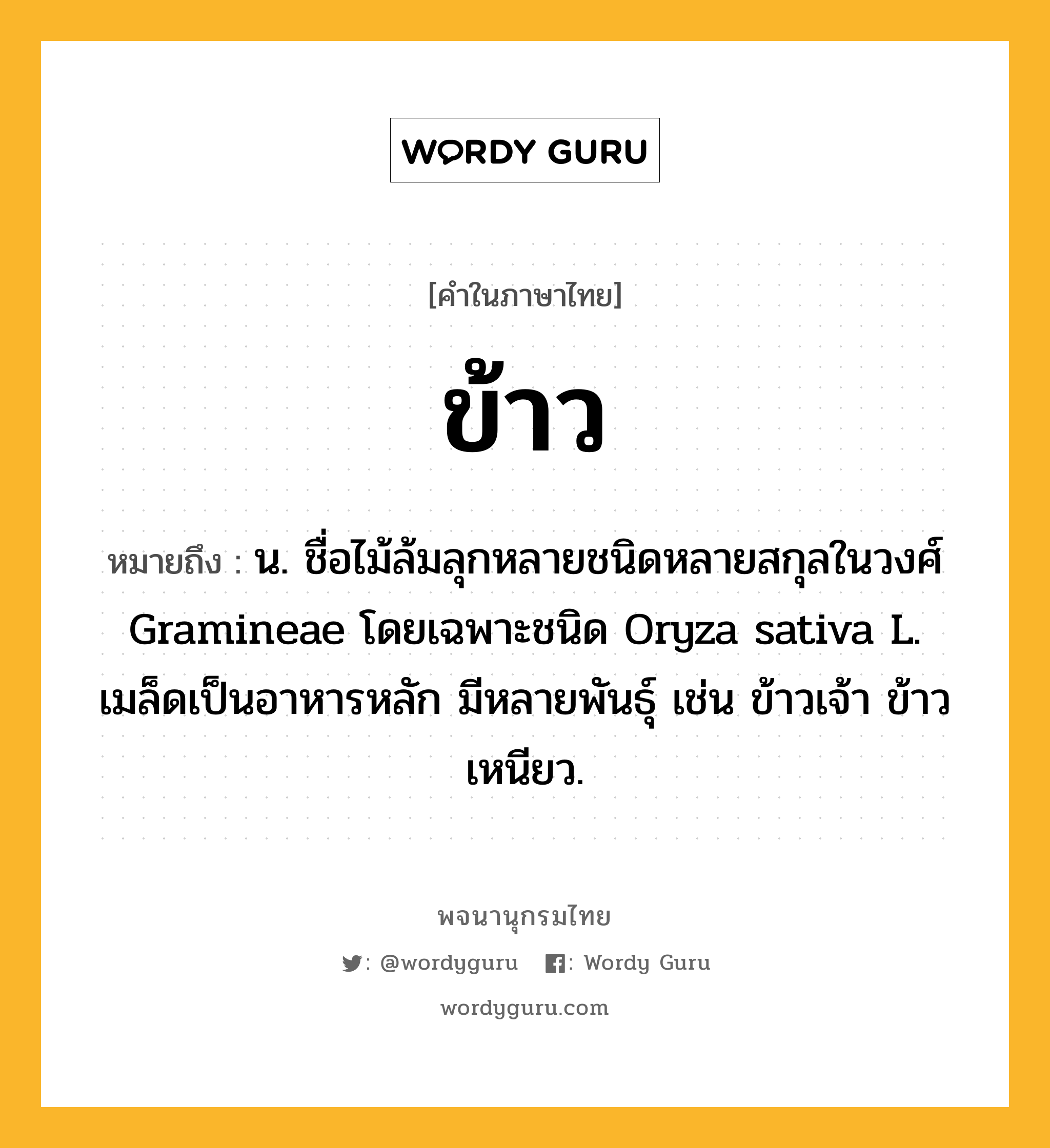 ข้าว ความหมาย หมายถึงอะไร?, คำในภาษาไทย ข้าว หมายถึง น. ชื่อไม้ล้มลุกหลายชนิดหลายสกุลในวงศ์ Gramineae โดยเฉพาะชนิด Oryza sativa L. เมล็ดเป็นอาหารหลัก มีหลายพันธุ์ เช่น ข้าวเจ้า ข้าวเหนียว.