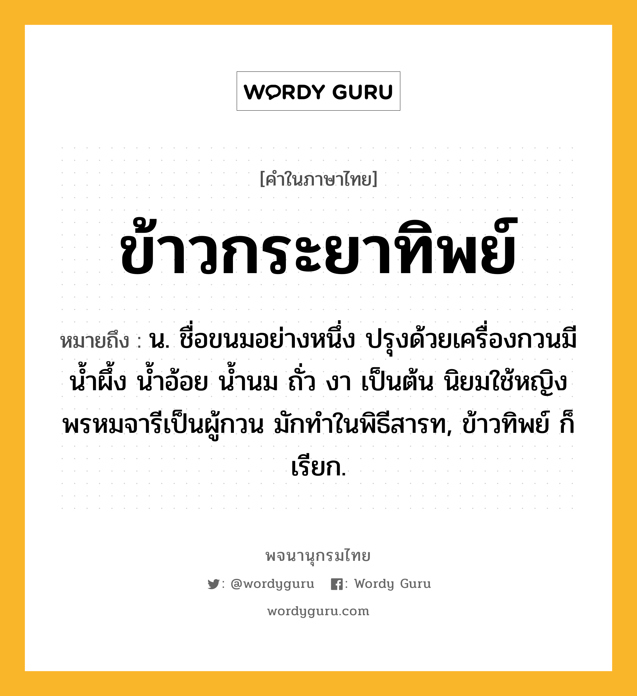 ข้าวกระยาทิพย์ ความหมาย หมายถึงอะไร?, คำในภาษาไทย ข้าวกระยาทิพย์ หมายถึง น. ชื่อขนมอย่างหนึ่ง ปรุงด้วยเครื่องกวนมี น้ำผึ้ง น้ำอ้อย น้ำนม ถั่ว งา เป็นต้น นิยมใช้หญิงพรหมจารีเป็นผู้กวน มักทำในพิธีสารท, ข้าวทิพย์ ก็เรียก.