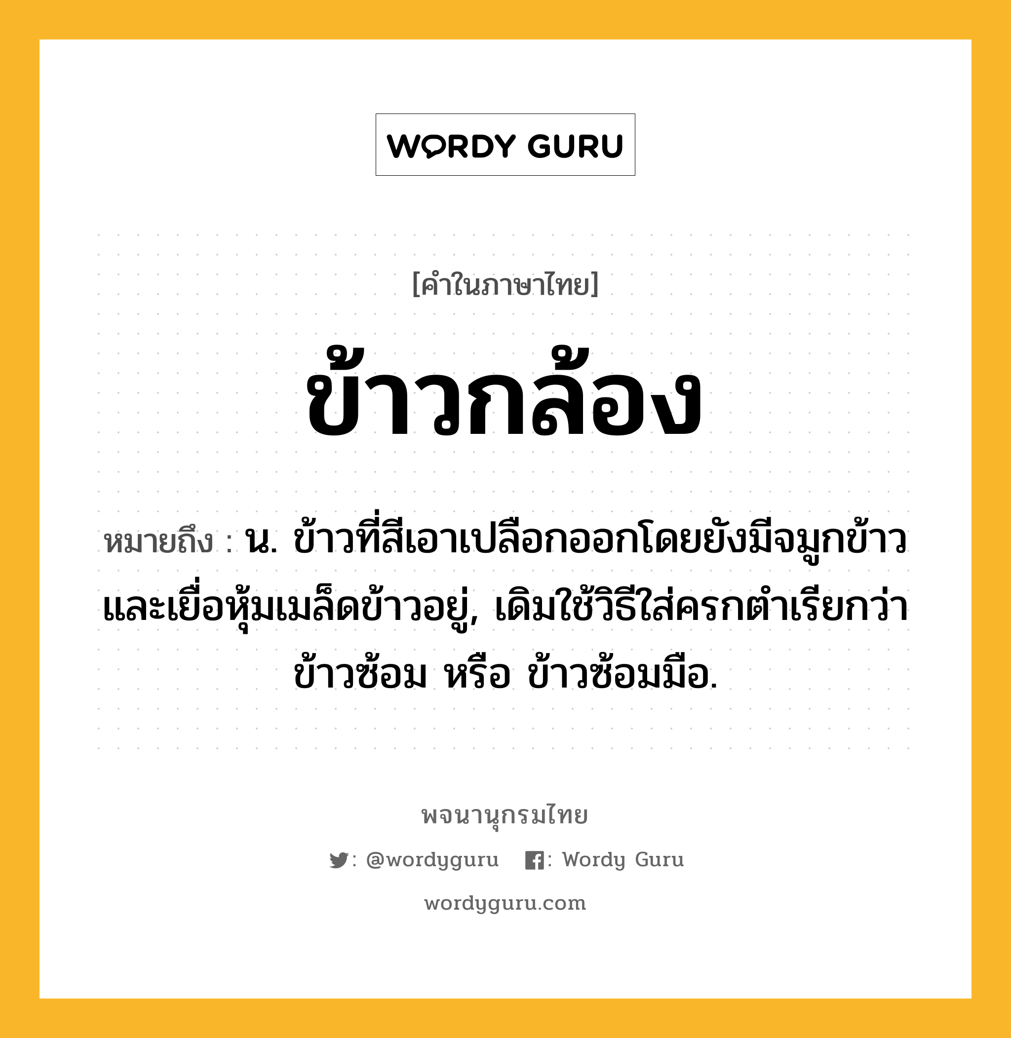 ข้าวกล้อง ความหมาย หมายถึงอะไร?, คำในภาษาไทย ข้าวกล้อง หมายถึง น. ข้าวที่สีเอาเปลือกออกโดยยังมีจมูกข้าวและเยื่อหุ้มเมล็ดข้าวอยู่, เดิมใช้วิธีใส่ครกตำเรียกว่า ข้าวซ้อม หรือ ข้าวซ้อมมือ.