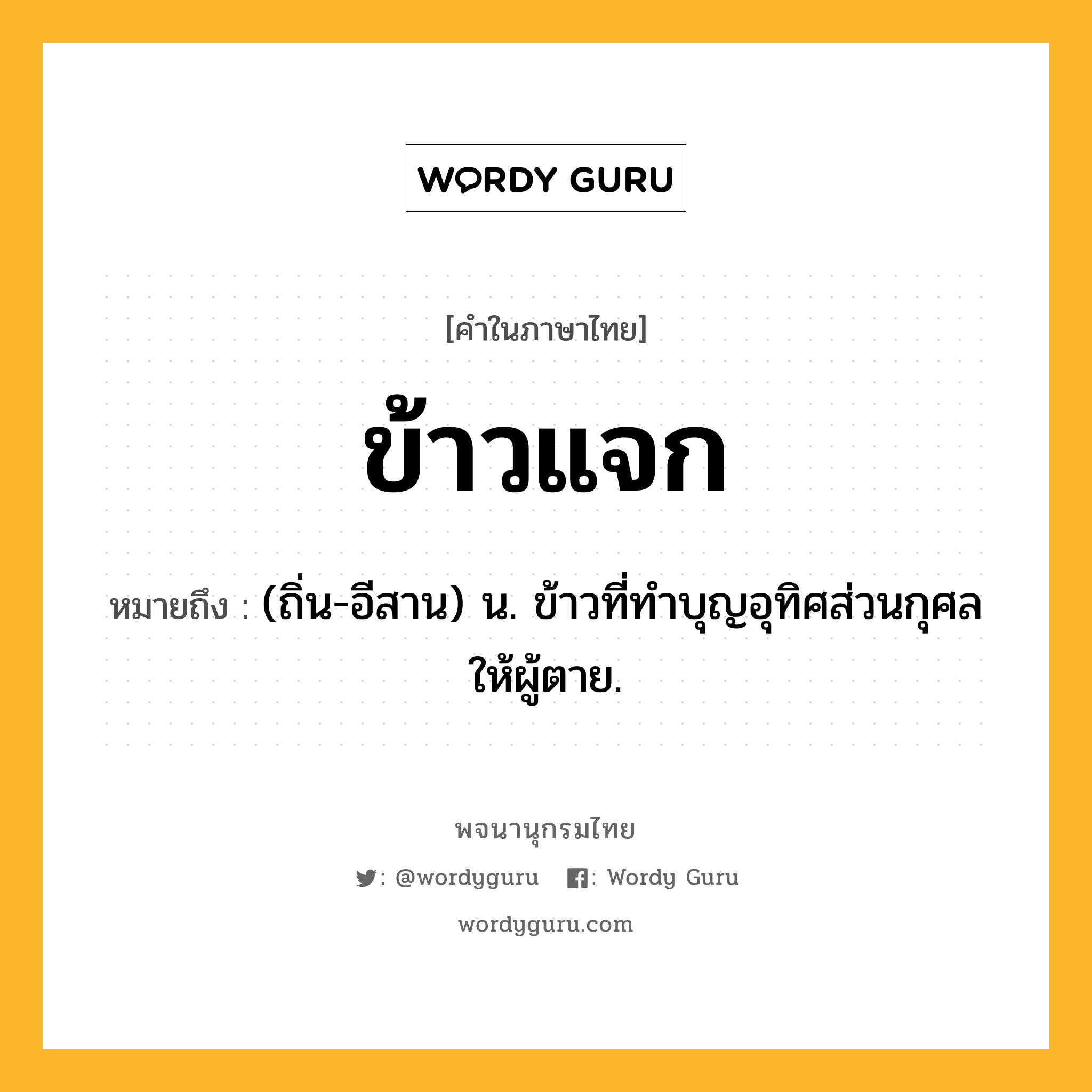 ข้าวแจก ความหมาย หมายถึงอะไร?, คำในภาษาไทย ข้าวแจก หมายถึง (ถิ่น-อีสาน) น. ข้าวที่ทําบุญอุทิศส่วนกุศลให้ผู้ตาย.