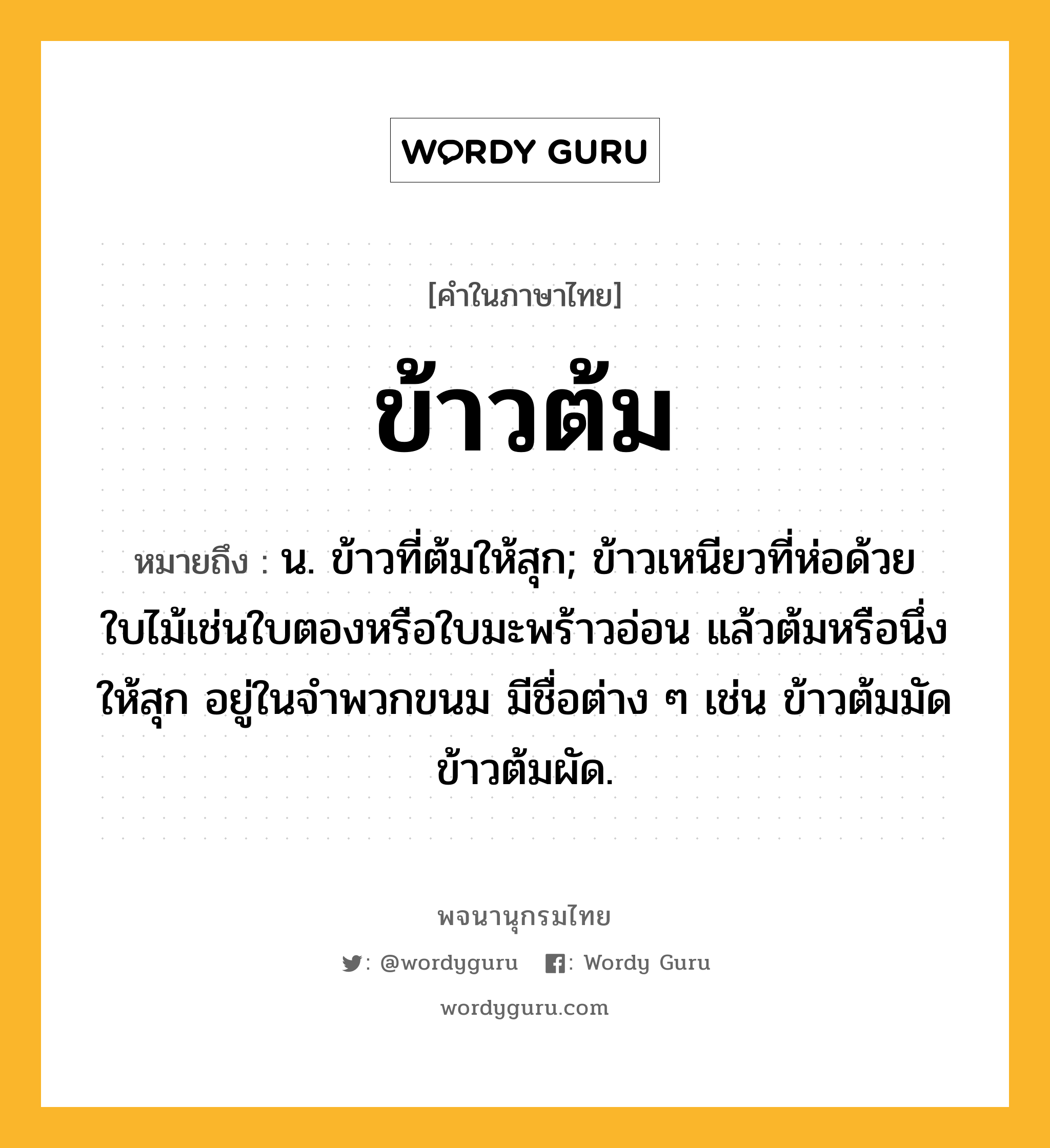 ข้าวต้ม ความหมาย หมายถึงอะไร?, คำในภาษาไทย ข้าวต้ม หมายถึง น. ข้าวที่ต้มให้สุก; ข้าวเหนียวที่ห่อด้วยใบไม้เช่นใบตองหรือใบมะพร้าวอ่อน แล้วต้มหรือนึ่งให้สุก อยู่ในจําพวกขนม มีชื่อต่าง ๆ เช่น ข้าวต้มมัด ข้าวต้มผัด.