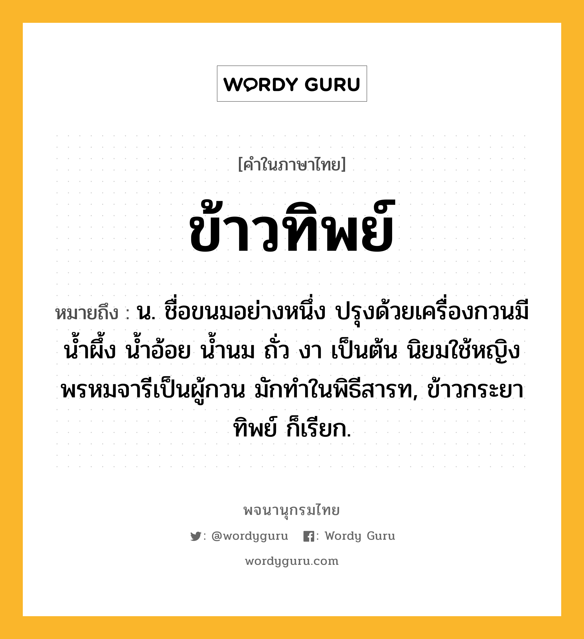 ข้าวทิพย์ ความหมาย หมายถึงอะไร?, คำในภาษาไทย ข้าวทิพย์ หมายถึง น. ชื่อขนมอย่างหนึ่ง ปรุงด้วยเครื่องกวนมี นํ้าผึ้ง นํ้าอ้อย นํ้านม ถั่ว งา เป็นต้น นิยมใช้หญิงพรหมจารีเป็นผู้กวน มักทําในพิธีสารท, ข้าวกระยาทิพย์ ก็เรียก.