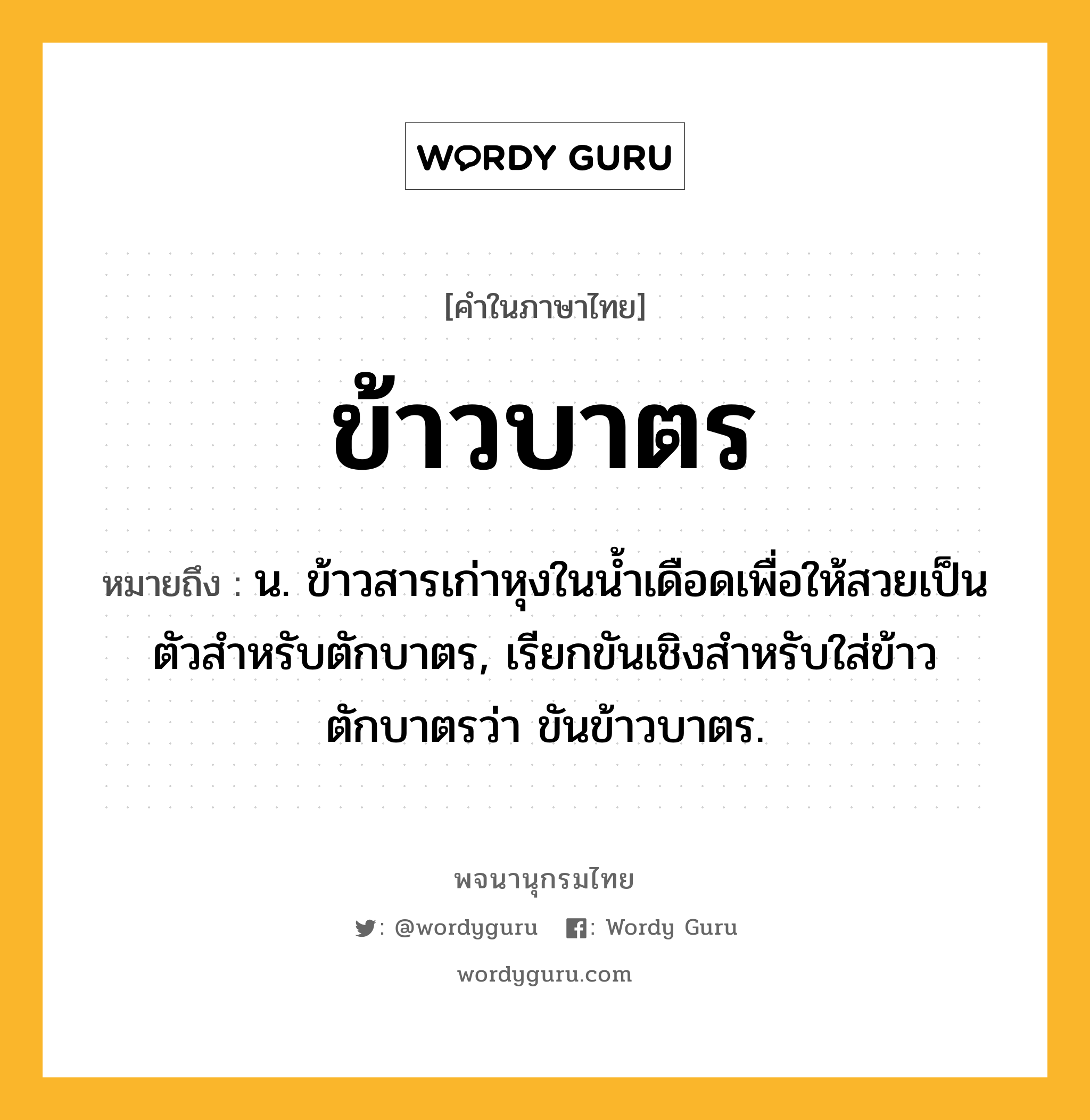 ข้าวบาตร ความหมาย หมายถึงอะไร?, คำในภาษาไทย ข้าวบาตร หมายถึง น. ข้าวสารเก่าหุงในน้ำเดือดเพื่อให้สวยเป็นตัวสำหรับตักบาตร, เรียกขันเชิงสําหรับใส่ข้าวตักบาตรว่า ขันข้าวบาตร.