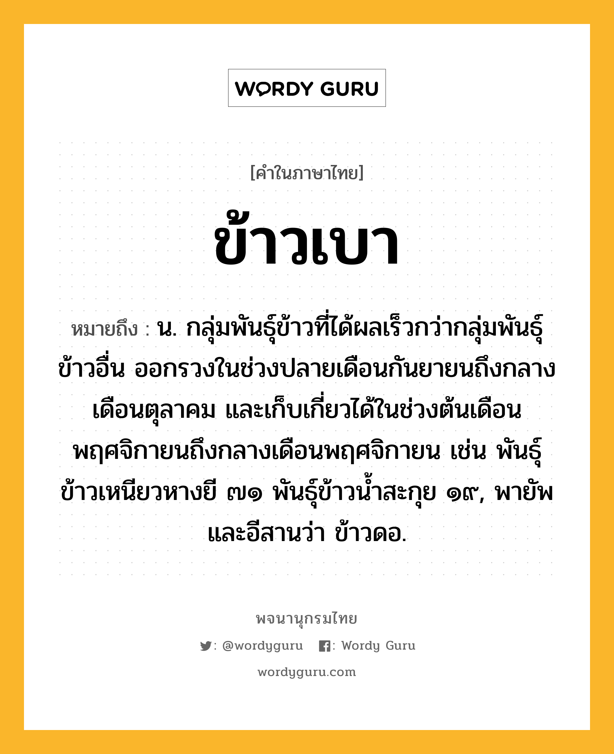 ข้าวเบา ความหมาย หมายถึงอะไร?, คำในภาษาไทย ข้าวเบา หมายถึง น. กลุ่มพันธุ์ข้าวที่ได้ผลเร็วกว่ากลุ่มพันธุ์ข้าวอื่น ออกรวงในช่วงปลายเดือนกันยายนถึงกลางเดือนตุลาคม และเก็บเกี่ยวได้ในช่วงต้นเดือนพฤศจิกายนถึงกลางเดือนพฤศจิกายน เช่น พันธุ์ข้าวเหนียวหางยี ๗๑ พันธุ์ข้าวน้ำสะกุย ๑๙, พายัพและอีสานว่า ข้าวดอ.