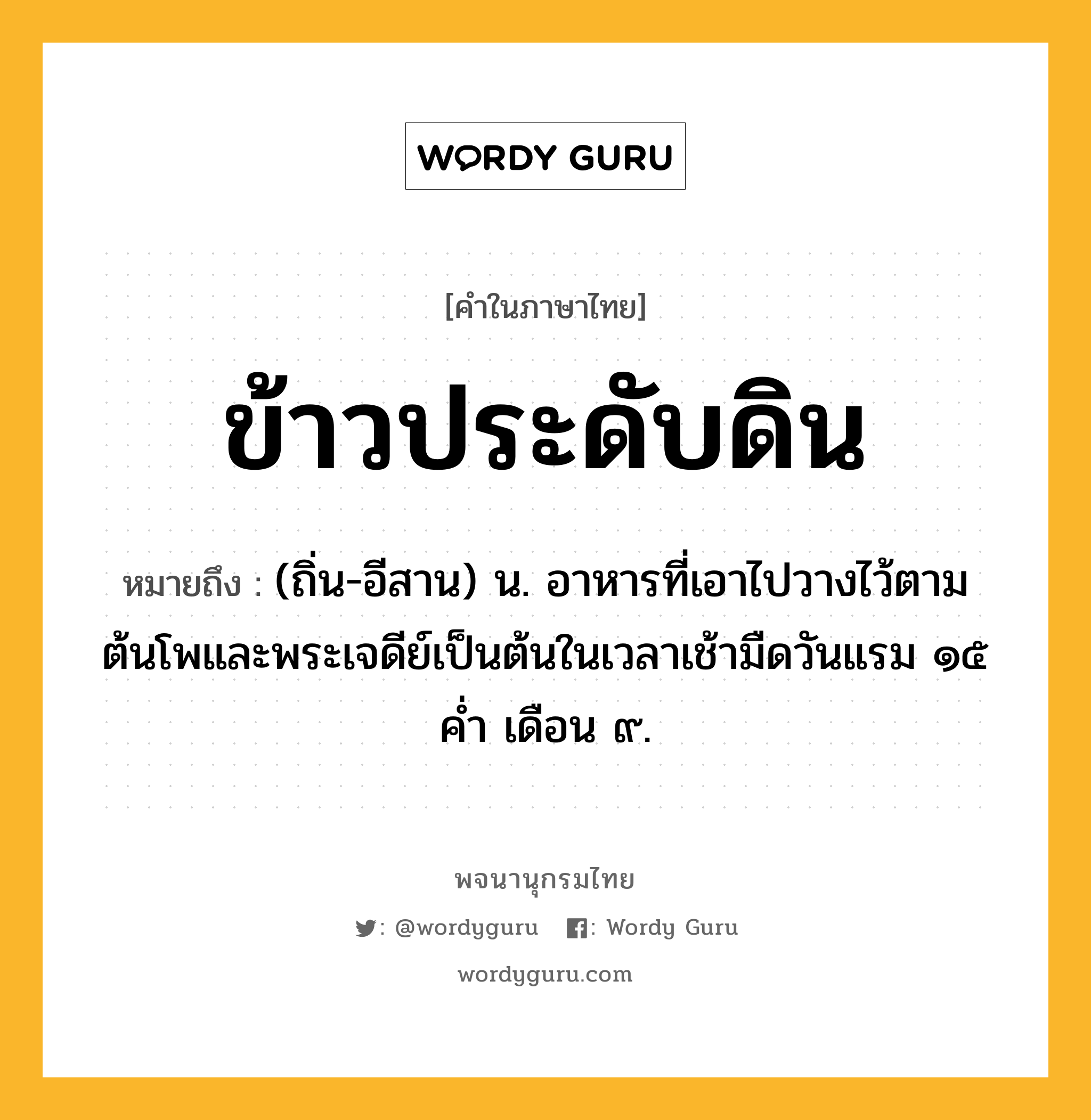 ข้าวประดับดิน ความหมาย หมายถึงอะไร?, คำในภาษาไทย ข้าวประดับดิน หมายถึง (ถิ่น-อีสาน) น. อาหารที่เอาไปวางไว้ตามต้นโพและพระเจดีย์เป็นต้นในเวลาเช้ามืดวันแรม ๑๕ ค่ำ เดือน ๙.