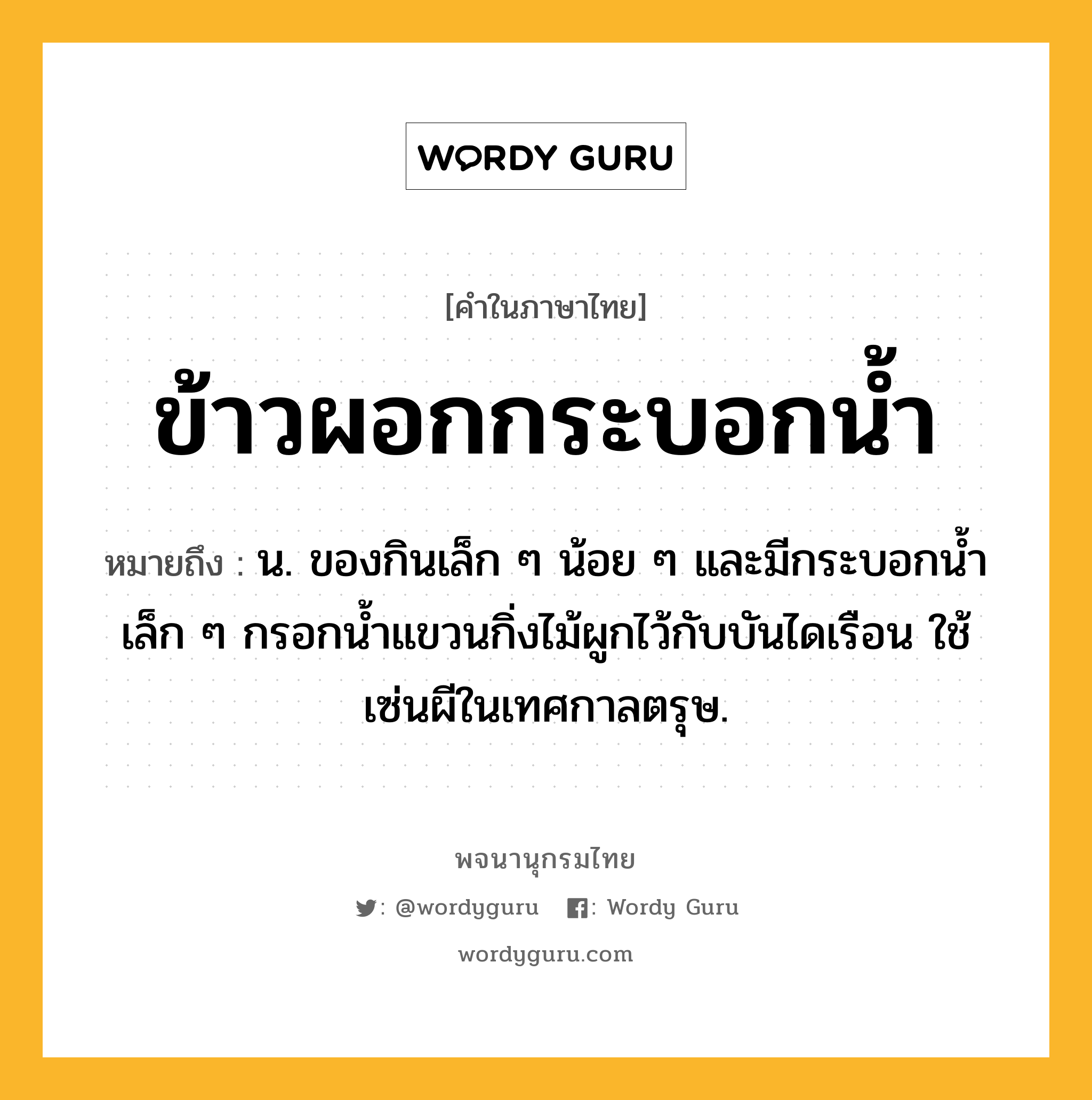 ข้าวผอกกระบอกน้ำ ความหมาย หมายถึงอะไร?, คำในภาษาไทย ข้าวผอกกระบอกน้ำ หมายถึง น. ของกินเล็ก ๆ น้อย ๆ และมีกระบอกนํ้าเล็ก ๆ กรอกนํ้าแขวนกิ่งไม้ผูกไว้กับบันไดเรือน ใช้เซ่นผีในเทศกาลตรุษ.