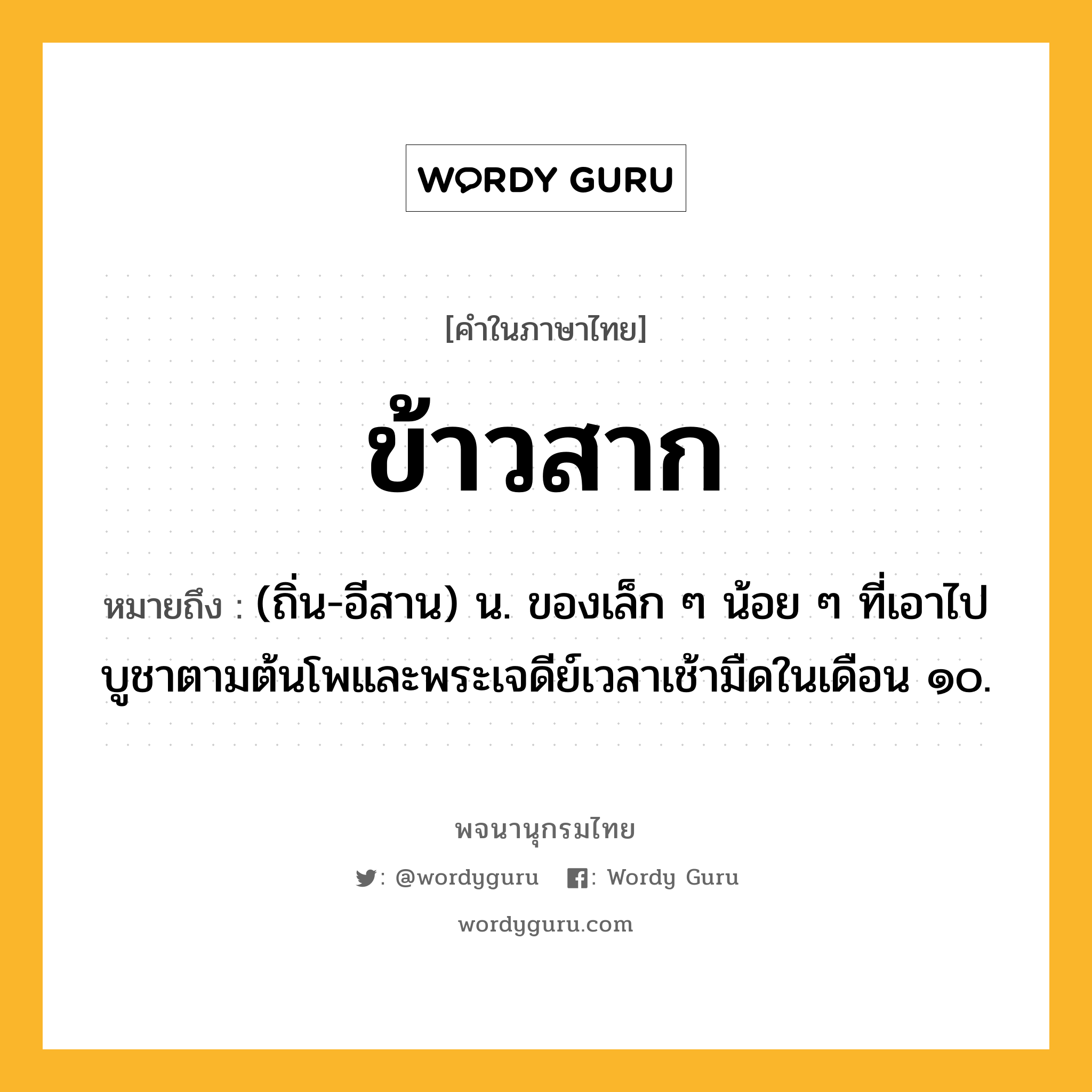 ข้าวสาก ความหมาย หมายถึงอะไร?, คำในภาษาไทย ข้าวสาก หมายถึง (ถิ่น-อีสาน) น. ของเล็ก ๆ น้อย ๆ ที่เอาไปบูชาตามต้นโพและพระเจดีย์เวลาเช้ามืดในเดือน ๑๐.