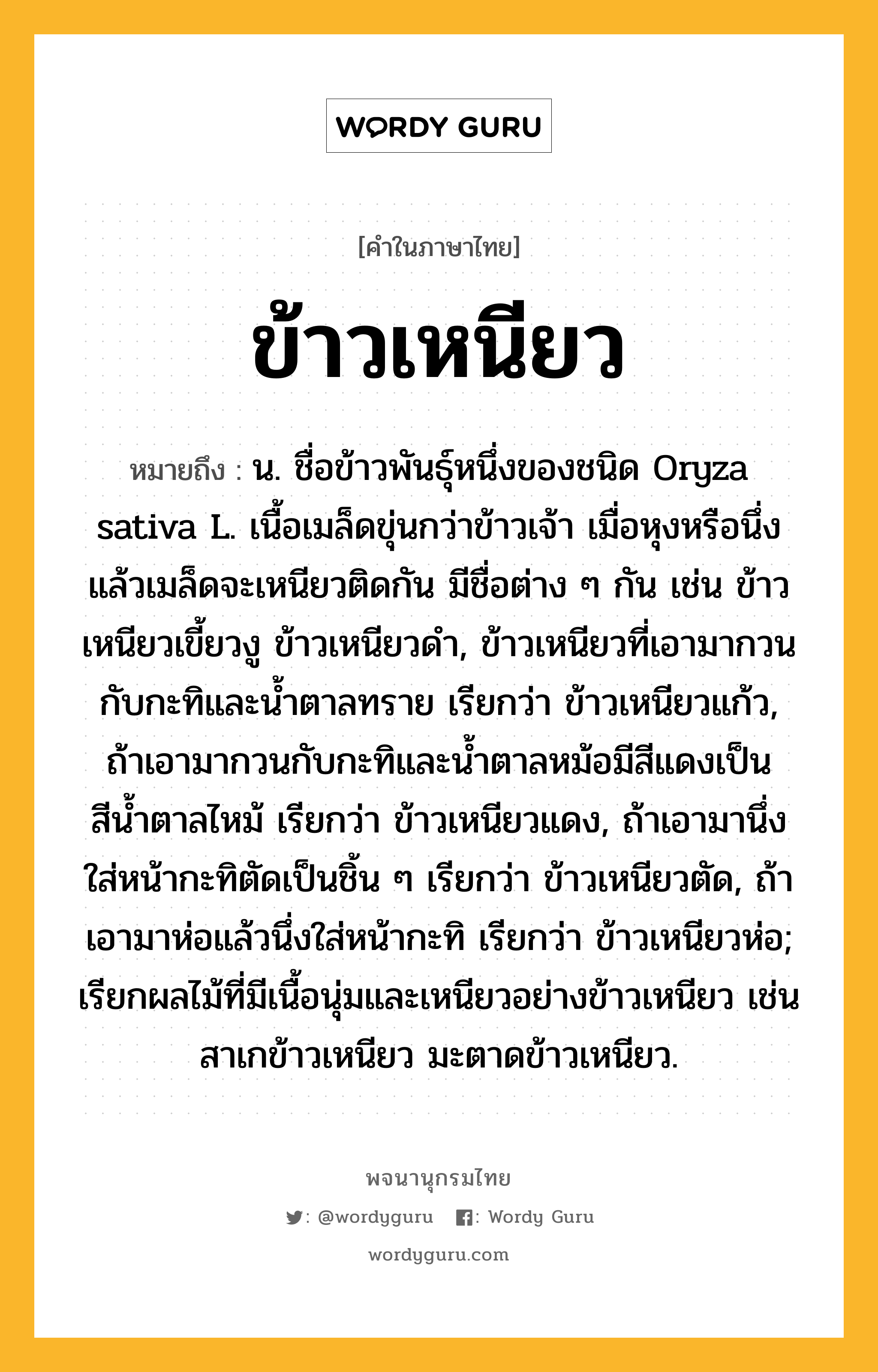 ข้าวเหนียว ความหมาย หมายถึงอะไร?, คำในภาษาไทย ข้าวเหนียว หมายถึง น. ชื่อข้าวพันธุ์หนึ่งของชนิด Oryza sativa L. เนื้อเมล็ดขุ่นกว่าข้าวเจ้า เมื่อหุงหรือนึ่งแล้วเมล็ดจะเหนียวติดกัน มีชื่อต่าง ๆ กัน เช่น ข้าวเหนียวเขี้ยวงู ข้าวเหนียวดํา, ข้าวเหนียวที่เอามากวนกับกะทิและนํ้าตาลทราย เรียกว่า ข้าวเหนียวแก้ว, ถ้าเอามากวนกับกะทิและนํ้าตาลหม้อมีสีแดงเป็นสีนํ้าตาลไหม้ เรียกว่า ข้าวเหนียวแดง, ถ้าเอามานึ่งใส่หน้ากะทิตัดเป็นชิ้น ๆ เรียกว่า ข้าวเหนียวตัด, ถ้าเอามาห่อแล้วนึ่งใส่หน้ากะทิ เรียกว่า ข้าวเหนียวห่อ; เรียกผลไม้ที่มีเนื้อนุ่มและเหนียวอย่างข้าวเหนียว เช่น สาเกข้าวเหนียว มะตาดข้าวเหนียว.