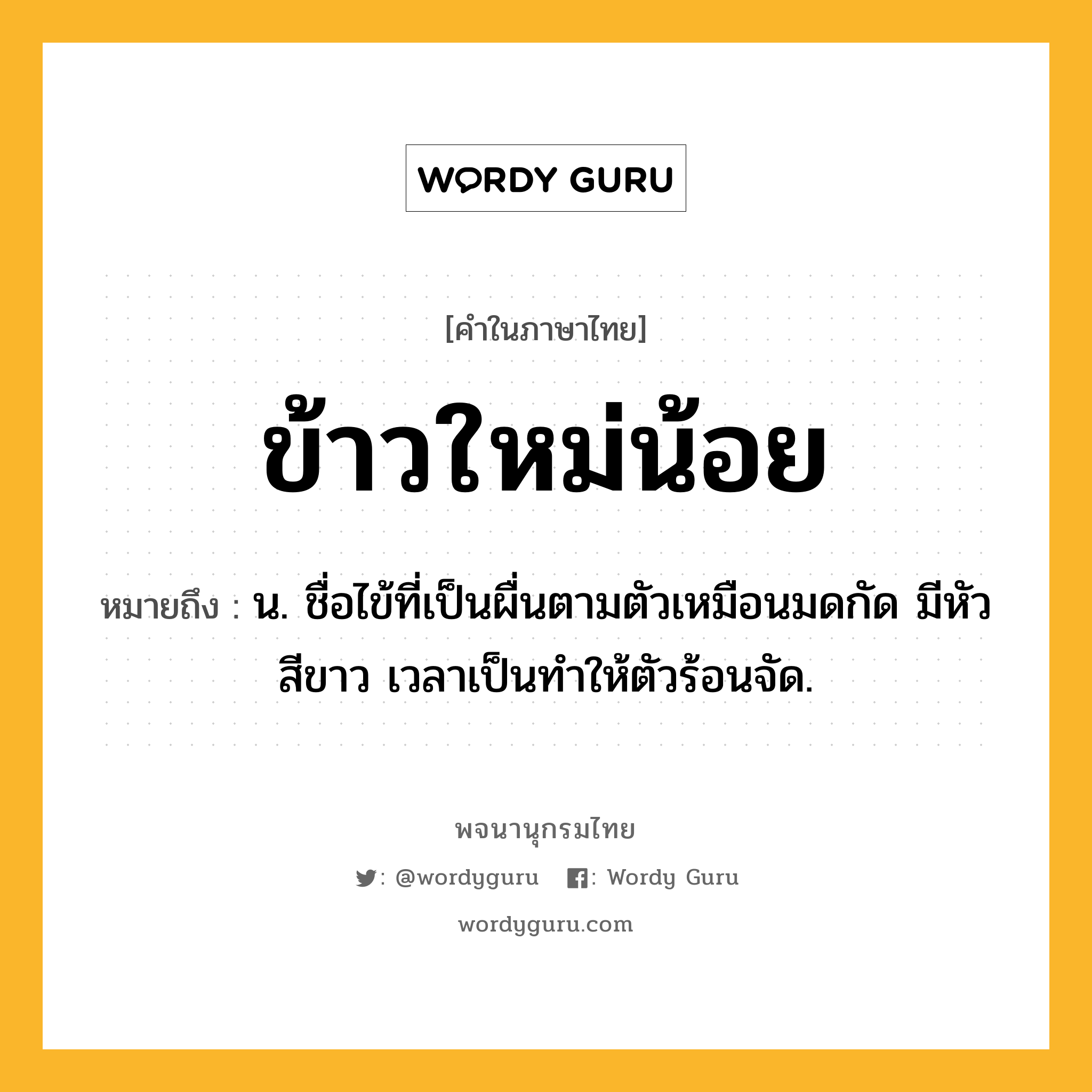 ข้าวใหม่น้อย ความหมาย หมายถึงอะไร?, คำในภาษาไทย ข้าวใหม่น้อย หมายถึง น. ชื่อไข้ที่เป็นผื่นตามตัวเหมือนมดกัด มีหัวสีขาว เวลาเป็นทําให้ตัวร้อนจัด.