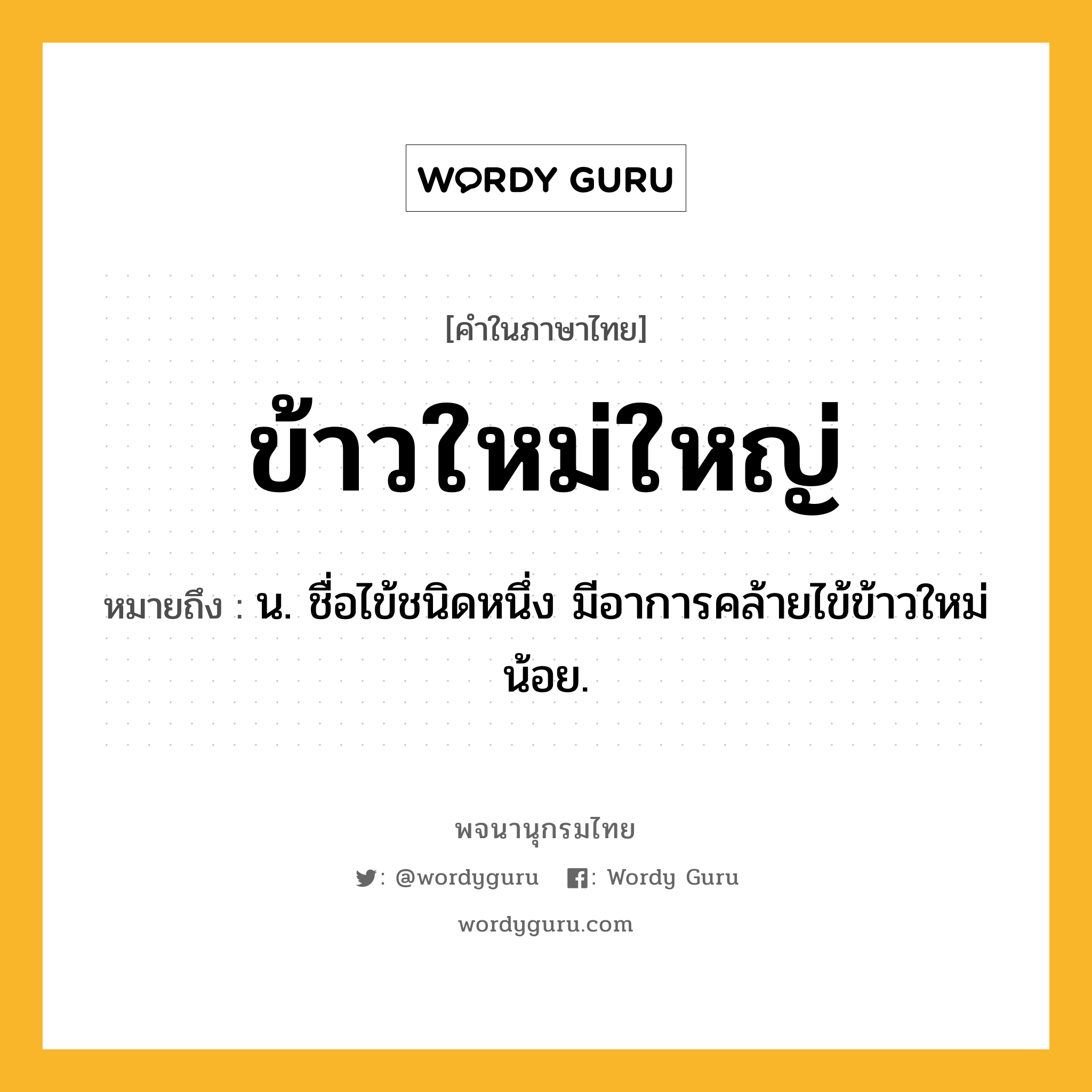 ข้าวใหม่ใหญ่ ความหมาย หมายถึงอะไร?, คำในภาษาไทย ข้าวใหม่ใหญ่ หมายถึง น. ชื่อไข้ชนิดหนึ่ง มีอาการคล้ายไข้ข้าวใหม่น้อย.