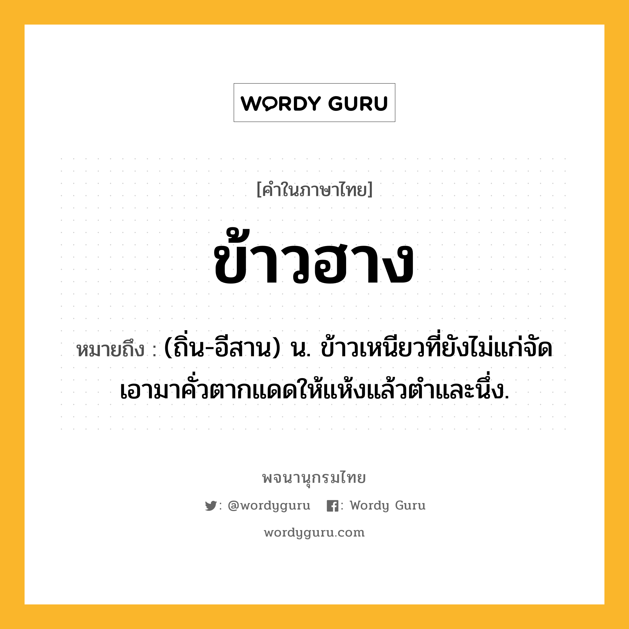 ข้าวฮาง ความหมาย หมายถึงอะไร?, คำในภาษาไทย ข้าวฮาง หมายถึง (ถิ่น-อีสาน) น. ข้าวเหนียวที่ยังไม่แก่จัด เอามาคั่วตากแดดให้แห้งแล้วตําและนึ่ง.