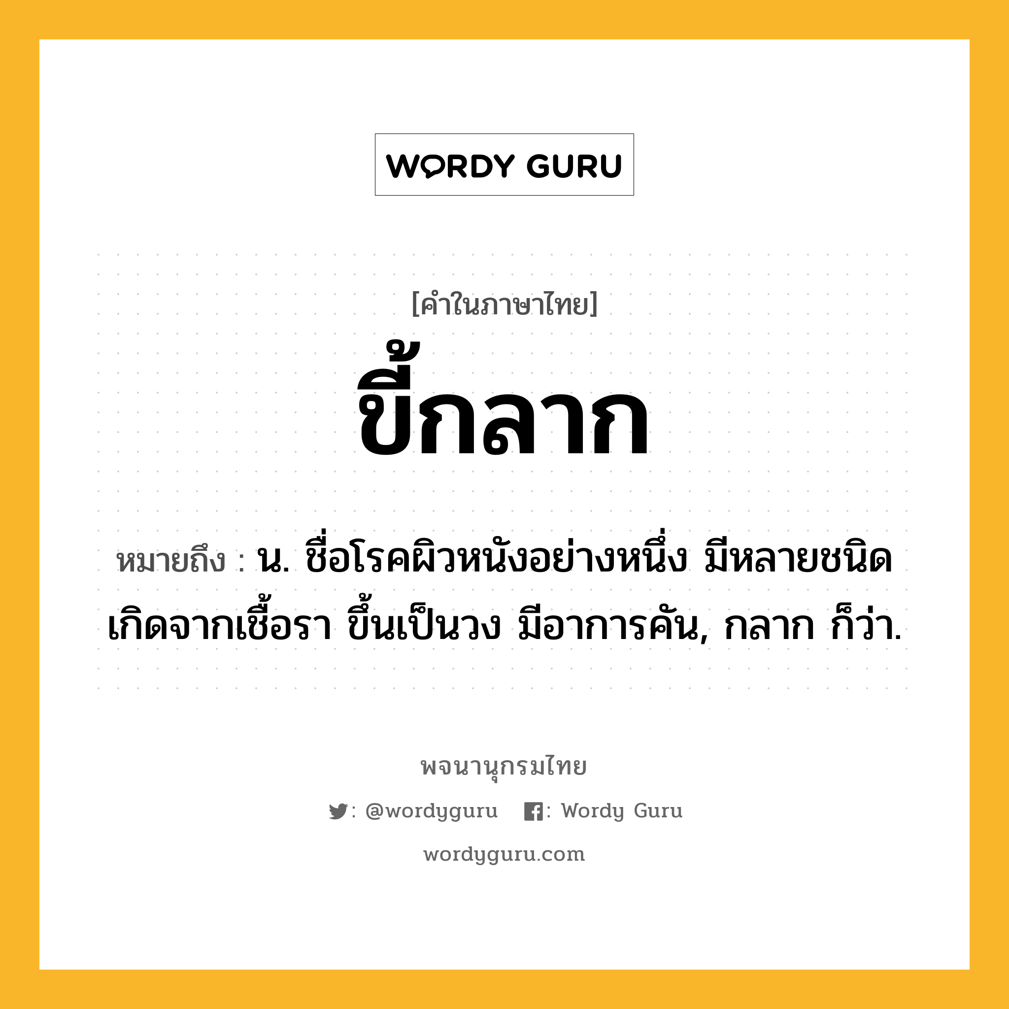 ขี้กลาก ความหมาย หมายถึงอะไร?, คำในภาษาไทย ขี้กลาก หมายถึง น. ชื่อโรคผิวหนังอย่างหนึ่ง มีหลายชนิด เกิดจากเชื้อรา ขึ้นเป็นวง มีอาการคัน, กลาก ก็ว่า.