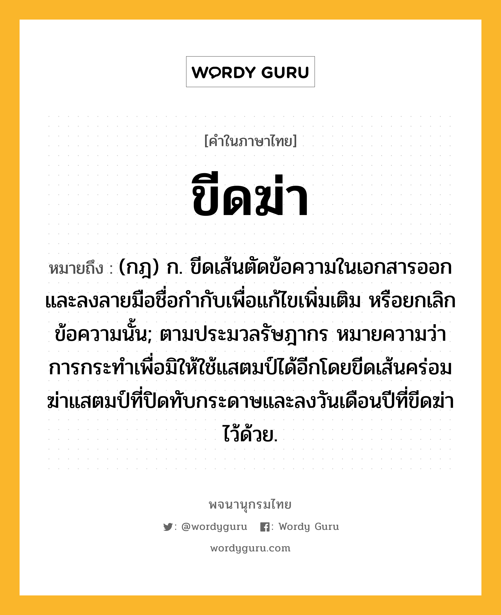 ขีดฆ่า ความหมาย หมายถึงอะไร?, คำในภาษาไทย ขีดฆ่า หมายถึง (กฎ) ก. ขีดเส้นตัดข้อความในเอกสารออกและลงลายมือชื่อกำกับเพื่อแก้ไขเพิ่มเติม หรือยกเลิกข้อความนั้น; ตามประมวลรัษฎากร หมายความว่า การกระทำเพื่อมิให้ใช้แสตมป์ได้อีกโดยขีดเส้นคร่อมฆ่าแสตมป์ที่ปิดทับกระดาษและลงวันเดือนปีที่ขีดฆ่าไว้ด้วย.