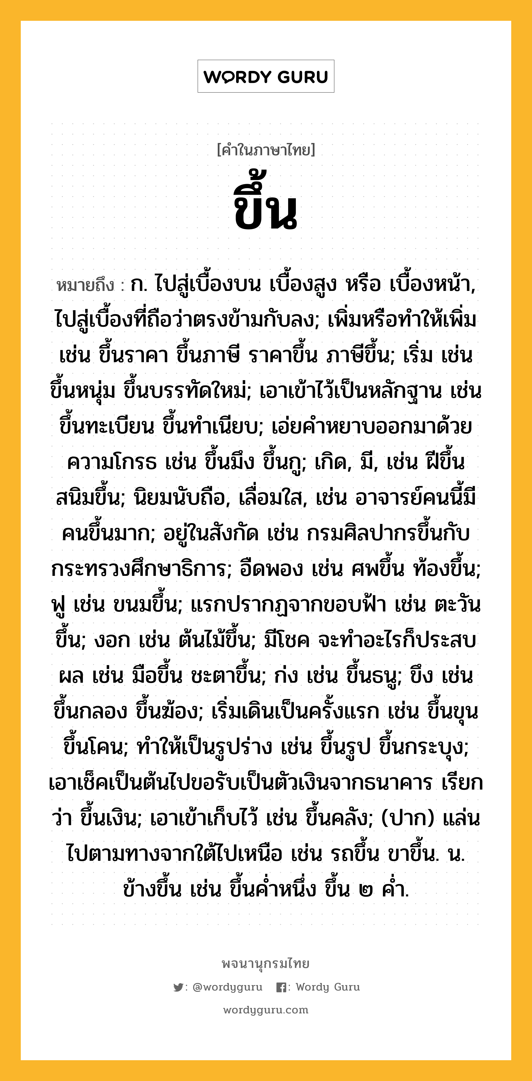 ขึ้น ความหมาย หมายถึงอะไร?, คำในภาษาไทย ขึ้น หมายถึง ก. ไปสู่เบื้องบน เบื้องสูง หรือ เบื้องหน้า, ไปสู่เบื้องที่ถือว่าตรงข้ามกับลง; เพิ่มหรือทําให้เพิ่ม เช่น ขึ้นราคา ขึ้นภาษี ราคาขึ้น ภาษีขึ้น; เริ่ม เช่น ขึ้นหนุ่ม ขึ้นบรรทัดใหม่; เอาเข้าไว้เป็นหลักฐาน เช่น ขึ้นทะเบียน ขึ้นทําเนียบ; เอ่ยคําหยาบออกมาด้วยความโกรธ เช่น ขึ้นมึง ขึ้นกู; เกิด, มี, เช่น ฝีขึ้น สนิมขึ้น; นิยมนับถือ, เลื่อมใส, เช่น อาจารย์คนนี้มีคนขึ้นมาก; อยู่ในสังกัด เช่น กรมศิลปากรขึ้นกับกระทรวงศึกษาธิการ; อืดพอง เช่น ศพขึ้น ท้องขึ้น; ฟู เช่น ขนมขึ้น; แรกปรากฏจากขอบฟ้า เช่น ตะวันขึ้น; งอก เช่น ต้นไม้ขึ้น; มีโชค จะทําอะไรก็ประสบผล เช่น มือขึ้น ชะตาขึ้น; ก่ง เช่น ขึ้นธนู; ขึง เช่น ขึ้นกลอง ขึ้นฆ้อง; เริ่มเดินเป็นครั้งแรก เช่น ขึ้นขุน ขึ้นโคน; ทําให้เป็นรูปร่าง เช่น ขึ้นรูป ขึ้นกระบุง; เอาเช็คเป็นต้นไปขอรับเป็นตัวเงินจากธนาคาร เรียกว่า ขึ้นเงิน; เอาเข้าเก็บไว้ เช่น ขึ้นคลัง; (ปาก) แล่นไปตามทางจากใต้ไปเหนือ เช่น รถขึ้น ขาขึ้น. น. ข้างขึ้น เช่น ขึ้นคํ่าหนึ่ง ขึ้น ๒ คํ่า.