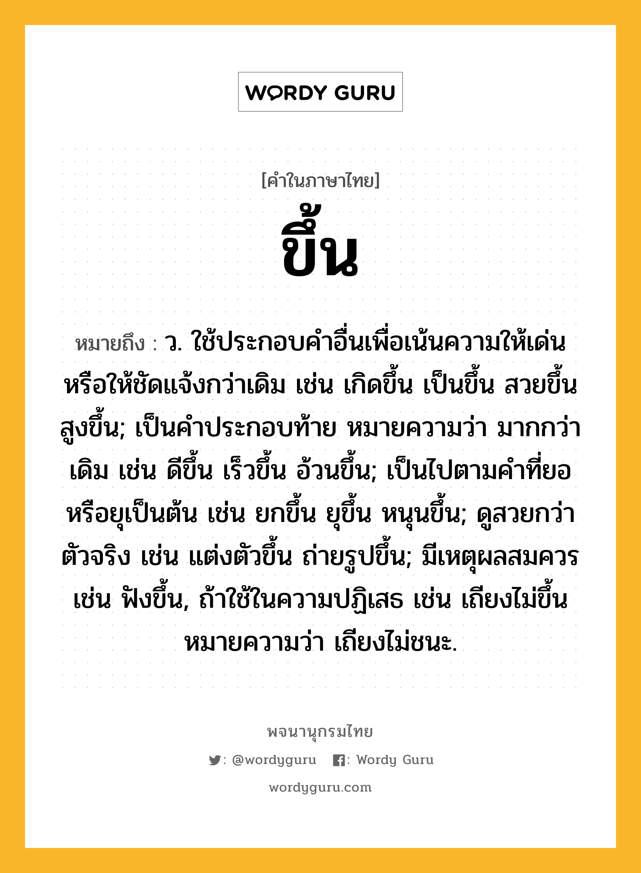 ขึ้น ความหมาย หมายถึงอะไร?, คำในภาษาไทย ขึ้น หมายถึง ว. ใช้ประกอบคําอื่นเพื่อเน้นความให้เด่นหรือให้ชัดแจ้งกว่าเดิม เช่น เกิดขึ้น เป็นขึ้น สวยขึ้น สูงขึ้น; เป็นคําประกอบท้าย หมายความว่า มากกว่าเดิม เช่น ดีขึ้น เร็วขึ้น อ้วนขึ้น; เป็นไปตามคําที่ยอหรือยุเป็นต้น เช่น ยกขึ้น ยุขึ้น หนุนขึ้น; ดูสวยกว่าตัวจริง เช่น แต่งตัวขึ้น ถ่ายรูปขึ้น; มีเหตุผลสมควร เช่น ฟังขึ้น, ถ้าใช้ในความปฏิเสธ เช่น เถียงไม่ขึ้น หมายความว่า เถียงไม่ชนะ.