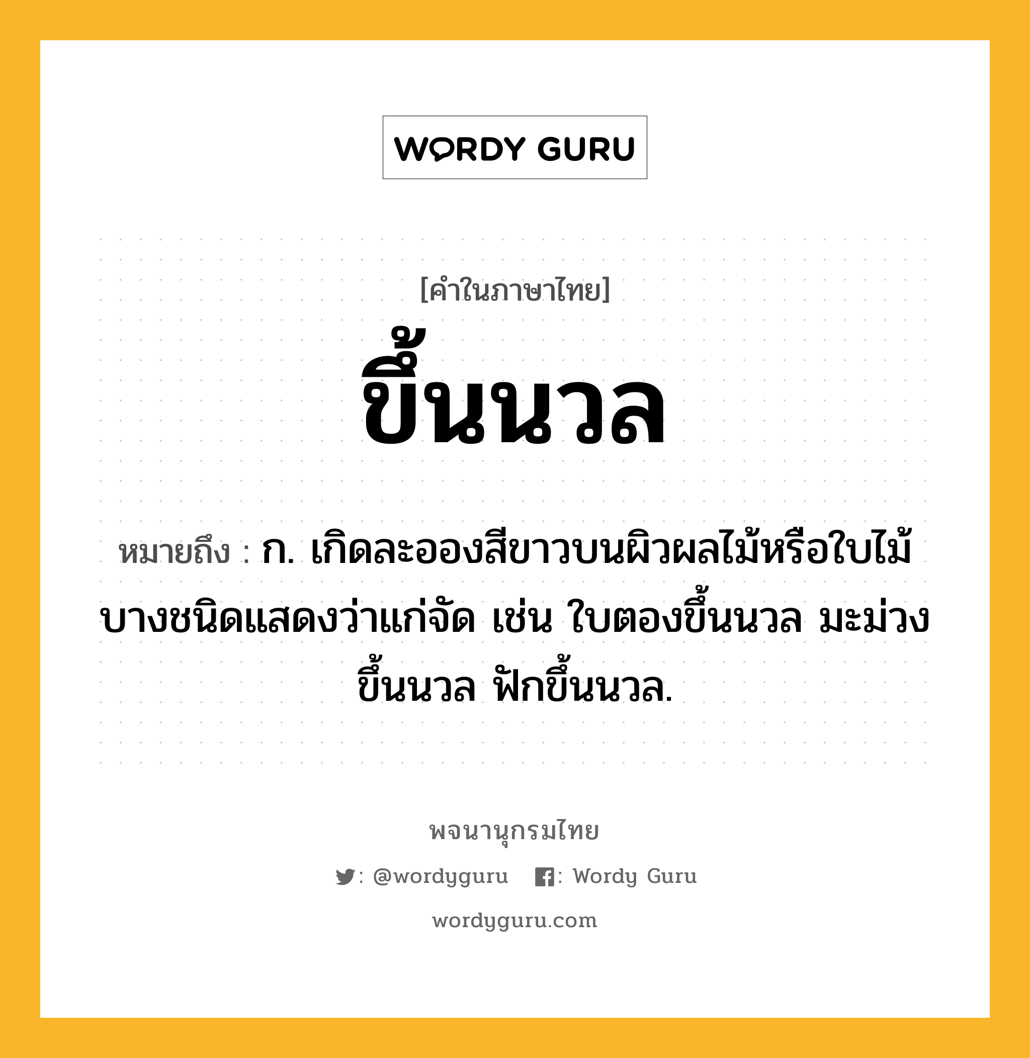 ขึ้นนวล ความหมาย หมายถึงอะไร?, คำในภาษาไทย ขึ้นนวล หมายถึง ก. เกิดละอองสีขาวบนผิวผลไม้หรือใบไม้บางชนิดแสดงว่าแก่จัด เช่น ใบตองขึ้นนวล มะม่วงขึ้นนวล ฟักขึ้นนวล.