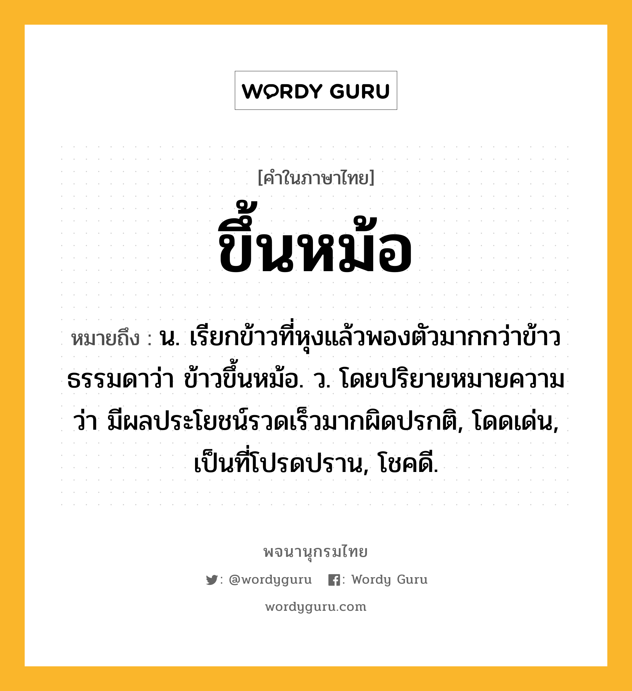 ขึ้นหม้อ ความหมาย หมายถึงอะไร?, คำในภาษาไทย ขึ้นหม้อ หมายถึง น. เรียกข้าวที่หุงแล้วพองตัวมากกว่าข้าวธรรมดาว่า ข้าวขึ้นหม้อ. ว. โดยปริยายหมายความว่า มีผลประโยชน์รวดเร็วมากผิดปรกติ, โดดเด่น, เป็นที่โปรดปราน, โชคดี.