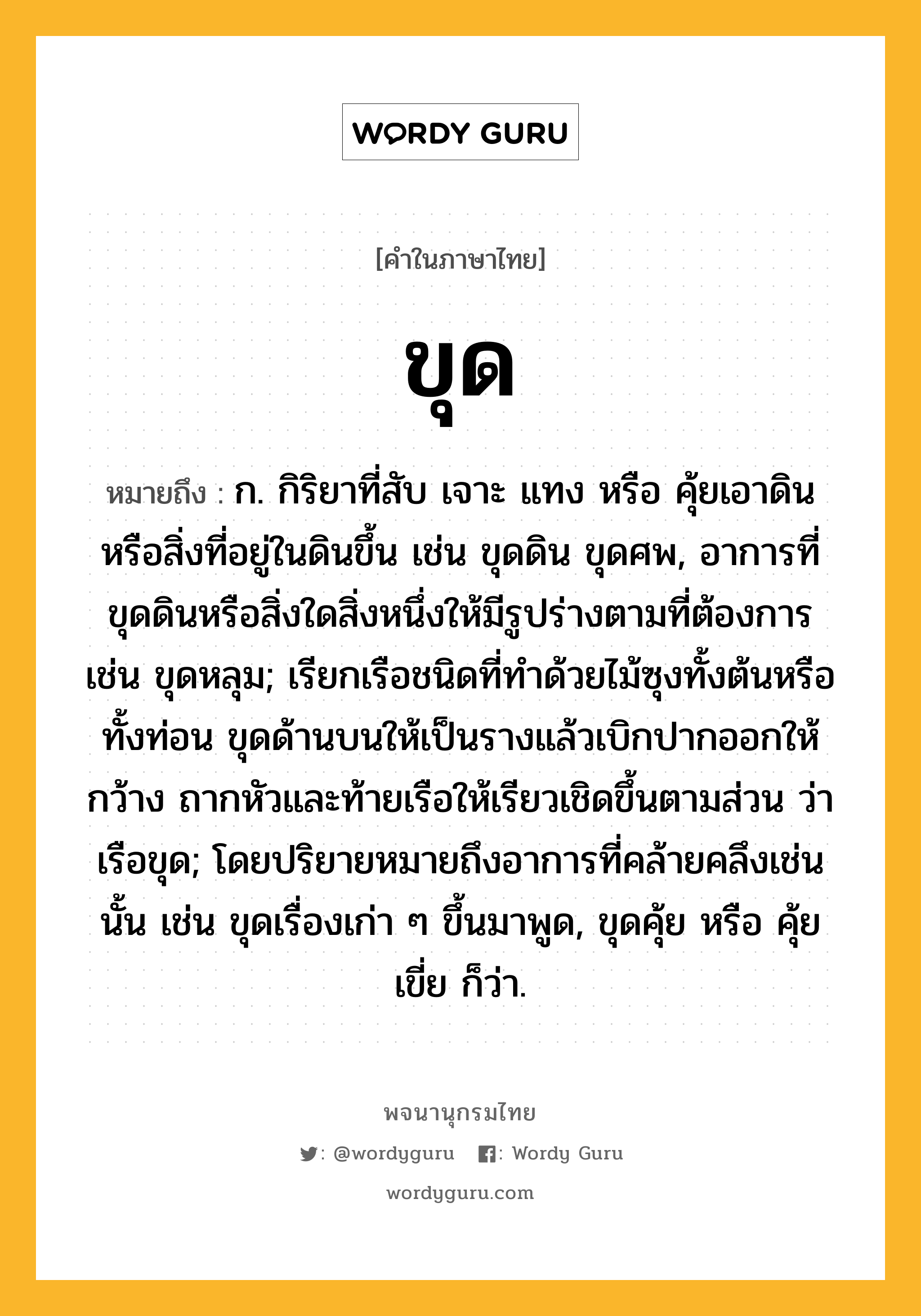 ขุด ความหมาย หมายถึงอะไร?, คำในภาษาไทย ขุด หมายถึง ก. กิริยาที่สับ เจาะ แทง หรือ คุ้ยเอาดินหรือสิ่งที่อยู่ในดินขึ้น เช่น ขุดดิน ขุดศพ, อาการที่ขุดดินหรือสิ่งใดสิ่งหนึ่งให้มีรูปร่างตามที่ต้องการ เช่น ขุดหลุม; เรียกเรือชนิดที่ทําด้วยไม้ซุงทั้งต้นหรือทั้งท่อน ขุดด้านบนให้เป็นรางแล้วเบิกปากออกให้กว้าง ถากหัวและท้ายเรือให้เรียวเชิดขึ้นตามส่วน ว่า เรือขุด; โดยปริยายหมายถึงอาการที่คล้ายคลึงเช่นนั้น เช่น ขุดเรื่องเก่า ๆ ขึ้นมาพูด, ขุดคุ้ย หรือ คุ้ยเขี่ย ก็ว่า.