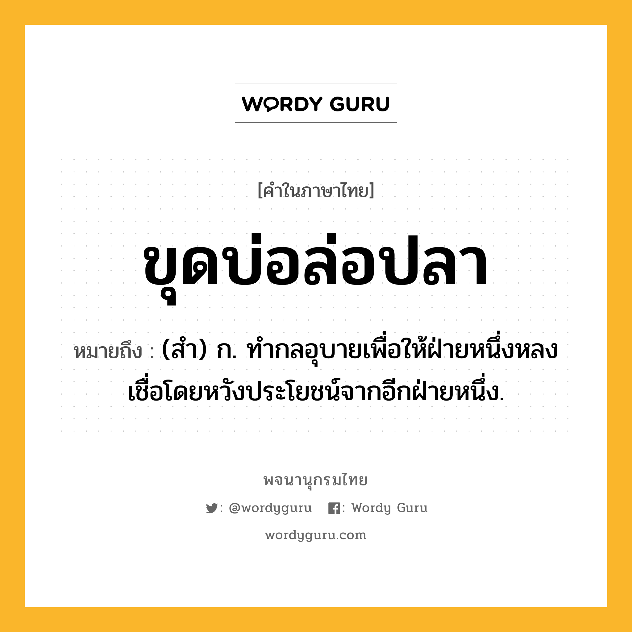 ขุดบ่อล่อปลา ความหมาย หมายถึงอะไร?, คำในภาษาไทย ขุดบ่อล่อปลา หมายถึง (สํา) ก. ทํากลอุบายเพื่อให้ฝ่ายหนึ่งหลงเชื่อโดยหวังประโยชน์จากอีกฝ่ายหนึ่ง.