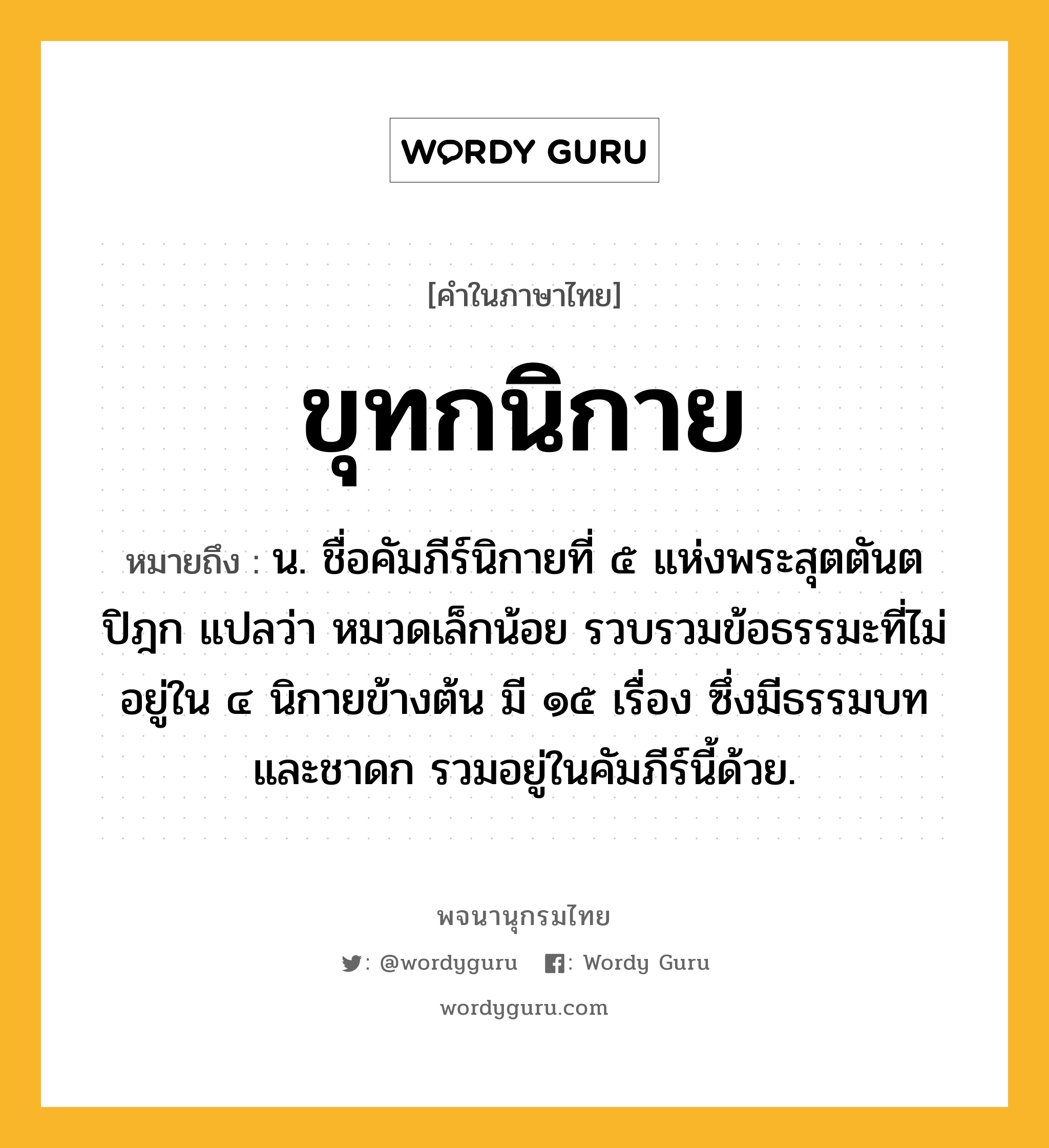 ขุทกนิกาย ความหมาย หมายถึงอะไร?, คำในภาษาไทย ขุทกนิกาย หมายถึง น. ชื่อคัมภีร์นิกายที่ ๕ แห่งพระสุตตันตปิฎก แปลว่า หมวดเล็กน้อย รวบรวมข้อธรรมะที่ไม่อยู่ใน ๔ นิกายข้างต้น มี ๑๕ เรื่อง ซึ่งมีธรรมบทและชาดก รวมอยู่ในคัมภีร์นี้ด้วย.