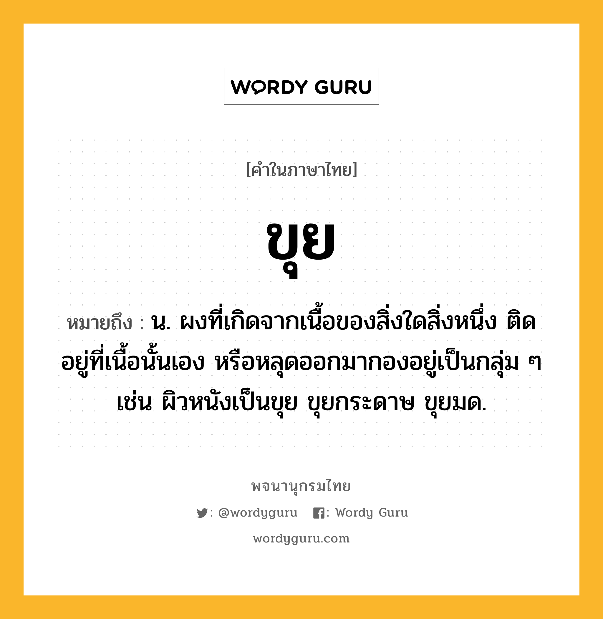 ขุย ความหมาย หมายถึงอะไร?, คำในภาษาไทย ขุย หมายถึง น. ผงที่เกิดจากเนื้อของสิ่งใดสิ่งหนึ่ง ติดอยู่ที่เนื้อนั้นเอง หรือหลุดออกมากองอยู่เป็นกลุ่ม ๆ เช่น ผิวหนังเป็นขุย ขุยกระดาษ ขุยมด.