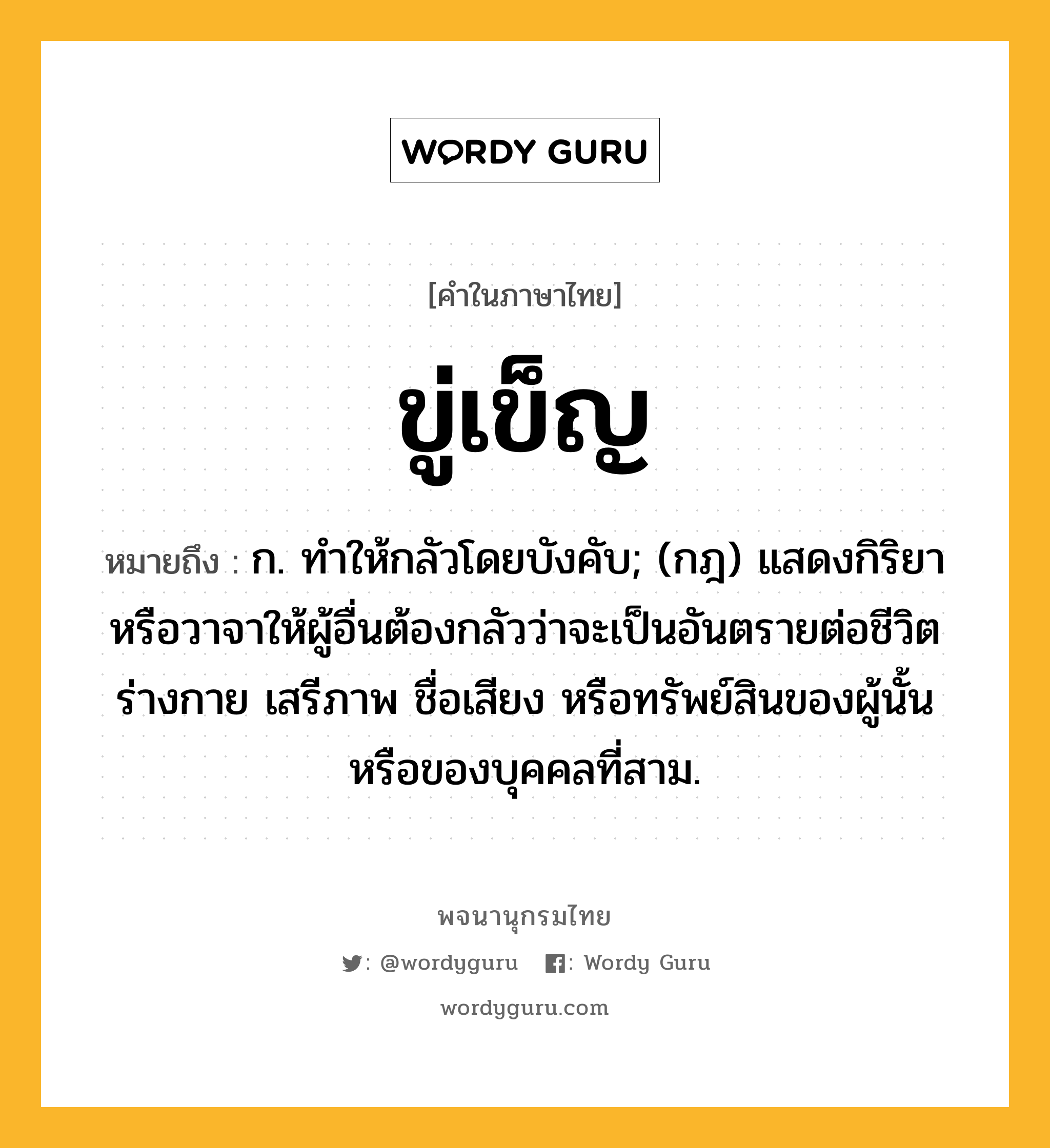 ขู่เข็ญ ความหมาย หมายถึงอะไร?, คำในภาษาไทย ขู่เข็ญ หมายถึง ก. ทําให้กลัวโดยบังคับ; (กฎ) แสดงกิริยาหรือวาจาให้ผู้อื่นต้องกลัวว่าจะเป็นอันตรายต่อชีวิต ร่างกาย เสรีภาพ ชื่อเสียง หรือทรัพย์สินของผู้นั้น หรือของบุคคลที่สาม.