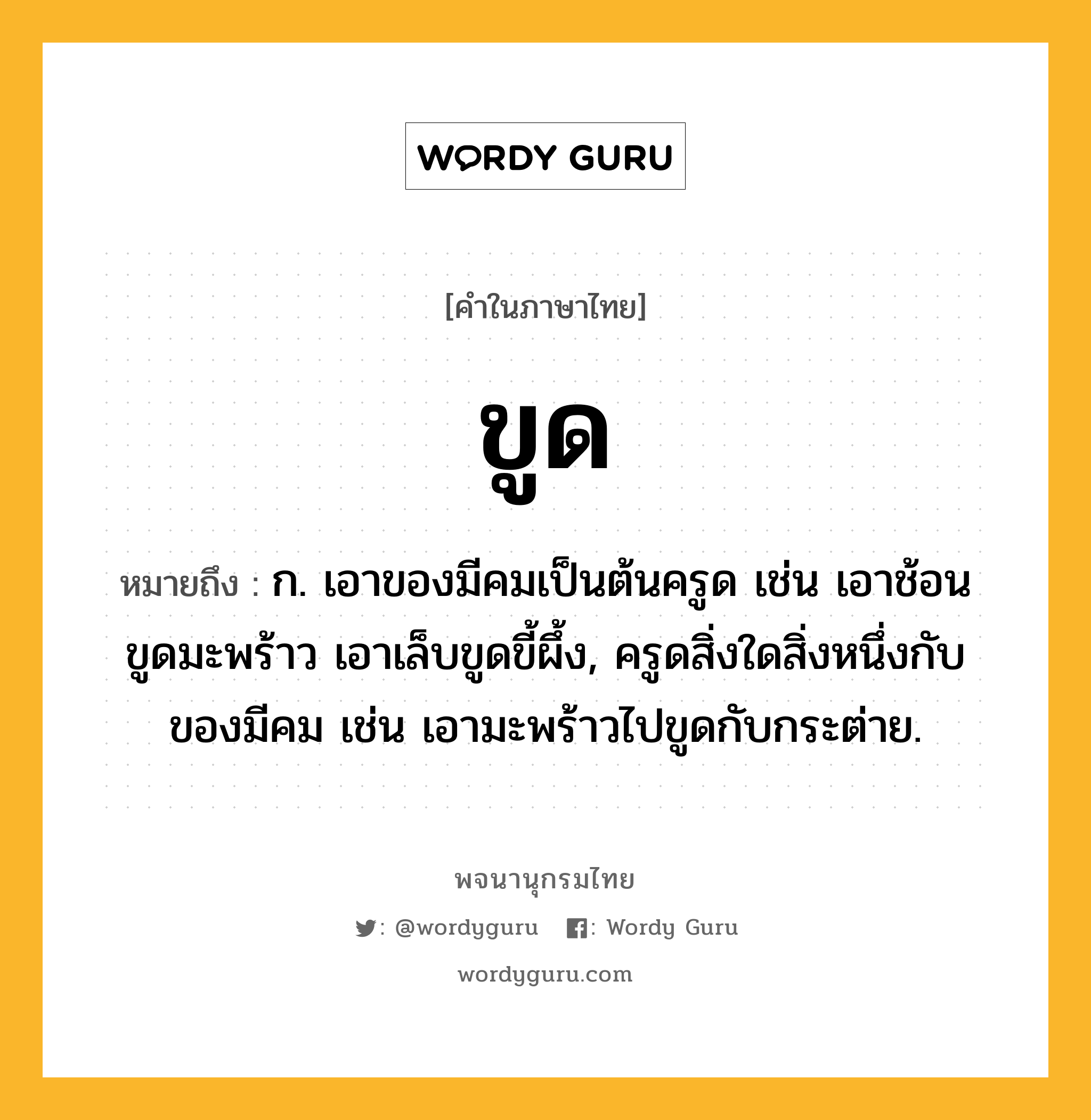 ขูด ความหมาย หมายถึงอะไร?, คำในภาษาไทย ขูด หมายถึง ก. เอาของมีคมเป็นต้นครูด เช่น เอาช้อนขูดมะพร้าว เอาเล็บขูดขี้ผึ้ง, ครูดสิ่งใดสิ่งหนึ่งกับของมีคม เช่น เอามะพร้าวไปขูดกับกระต่าย.